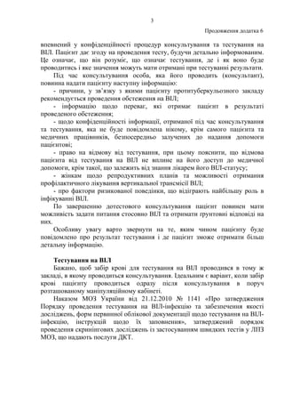 3
Продовження додатка 6
впевнений у конфіденційності процедур консультування та тестування на
ВІЛ. Пацієнт дає згоду на проведення тесту, будучи детально інформованим.
Це означає, що він розуміє, що означає тестування, де і як воно буде
проводитись і яке значення можуть мати отримані при тестуванні результати.
Під час консультування особа, яка його проводить (консультант),
повинна надати пацієнту наступну інформацію:
- причини, у зв’язку з якими пацієнту протитуберкульозного закладу
рекомендується проведення обстеження на ВІЛ;
- інформацію щодо переваг, які отримає пацієнт в результаті
проведеного обстеження;
- щодо конфіденційності інформації, отриманої під час консультування
та тестування, яка не буде повідомлена нікому, крім самого пацієнта та
медичних працівників, безпосередньо залучених до надання допомоги
пацієнтові;
- право на відмову від тестування, при цьому пояснити, що відмова
пацієнта від тестування на ВІЛ не вплине на його доступ до медичної
допомоги, крім такої, що залежить від знання лікарем його ВІЛ-статусу;
- жінкам щодо репродуктивних планів та можливості отримання
профілактичного лікування вертикальної трансмісії ВІЛ;
- про фактори ризикованої поведінки, що відіграють найбільшу роль в
інфікуванні ВІЛ.
По завершенню дотестового консультування пацієнт повинен мати
можливість задати питання стосовно ВІЛ та отримати ґрунтовні відповіді на
них.
Особливу увагу варто звернути на те, яким чином пацієнту буде
повідомлено про результат тестування і де пацієнт зможе отримати більш
детальну інформацію.
Тестування на ВІЛ
Бажано, щоб забір крові для тестування на ВІЛ проводився в тому ж
закладі, в якому проводиться консультування. Ідеальним є варіант, коли забір
крові пацієнту проводиться одразу після консультування в поруч
розташованому маніпуляційному кабінеті.
Наказом МОЗ України від 21.12.2010 № 1141 «Про затвердження
Порядку проведення тестування на ВІЛ-інфекцію та забезпечення якості
досліджень, форм первинної облікової документації щодо тестування на ВІЛ-
інфекцію, інструкцій щодо їх заповнення», затверджений порядок
проведення скринінгових досліджень із застосуванням швидких тестів у ЛПЗ
МОЗ, що надають послуги ДКТ.
 