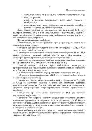 5
Продовження додатка 6
• злоба, спрямована на ту особу, яка повідомила результат аналізу;
• почуття провини;
• страх та відчуття безпорадності щодо стану здоров’я у
майбутньому;
• полегшення, адже тепер відома причина симптомів хвороби та
проблем зі здоров’ям, що спостерігались.
Якщо реакція пацієнта на повідомлення про позитивний ВІЛ-статус
надмірно виражена, то 2-й етап консультування – інформаційну частину –
необхідно відкласти. Рекомендовано одразу обговорити з пацієнтом дату та
час повторного консультування.
Під час консультування необхідно:
переконатися, що пацієнт усвідомив суть результату, та надати йому
можливість задати питання;
нагадати, що існує специфічне лікування ВІЛ-інфекції – АРТ, яке дає
змогу вести активний спосіб життя;
обговорити з пацієнтом всі аспекти подальшого лікування ТБ та СНІД:
схеми лікування, можливі побічні ефекти протитуберкульозних та
антиретровірусних препаратів, патогенетичне лікування та ін.;
вияснити, чи не притаманна пацієнту ризикована поведінка (вживання
ін’єкційних наркотиків, незахищені сексуальні контакти);
розповісти/нагади пацієнту про необхідність користуватись
презервативами, аби продовжувати повноцінне статеве життя, не наражаючи
на небезпеку себе та свого партнера;
за необхідності направити в програми зменшення шкоди для СІН;
обговорити можливості розкриття ВІЛ-статусу іншим особам: лікарям,
медичним працівникам тощо;
надати інформацію щодо діяльності центру профілактики та боротьби
зі СНІД та направити пацієнта в центр для отримання подальшої
спеціалізованої допомоги. Для пацієнтів, які знаходяться на стаціонарному
лікуванні, консультування лікаря-інфекціоніста повинно проводитись в
стаціонарі;
повідомити про необхідність обстеження на ВІЛ для статевого
партнера/партнерів пацієнта;
з’ясувати, чи потрібна пацієнту консультація психолога, допомога
соціального працівника та направити його до відповідних служб (надати
контактні телефони, адреси, вказати часи роботи); пацієнтів, які практикують
ризиковану поведінку, скоординувати в неурядові організації, що працюють
в програмах зменшення шкоди.
Варто пам’ятати, що від якості консультування залежить прихильність
пацієнта до АРТ та протитуберкульозної терапії і як результат – ефективність
лікування ТБ та ВІЛ інфекції.
 