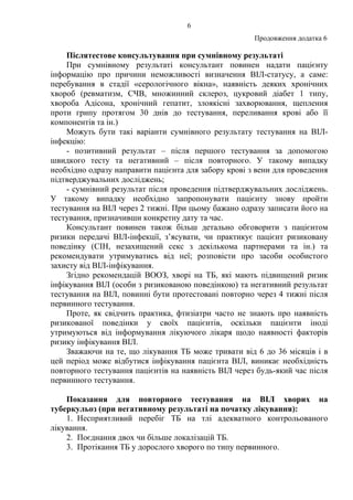 6
Продовження додатка 6
Післятестове консультування при сумнівному результаті
При сумнівному результаті консультант повинен надати пацієнту
інформацію про причини неможливості визначення ВІЛ-статусу, а саме:
перебування в стадії «серологічного вікна», наявність деяких хронічних
хвороб (ревматизм, СЧВ, множинний склероз, цукровий діабет 1 типу,
хвороба Адісона, хронічний гепатит, злоякісні захворювання, щеплення
проти грипу протягом 30 днів до тестування, переливання крові або її
компонентів та ін.)
Можуть бути такі варіанти сумнівного результату тестування на ВІЛ-
інфекцію:
- позитивний результат – після першого тестування за допомогою
швидкого тесту та негативний – після повторного. У такому випадку
необхідно одразу направити пацієнта для забору крові з вени для проведення
підтверджувальних досліджень;
- сумнівний результат після проведення підтверджувальних досліджень.
У такому випадку необхідно запропонувати пацієнту знову пройти
тестування на ВІЛ через 2 тижні. При цьому бажано одразу записати його на
тестування, призначивши конкретну дату та час.
Консультант повинен також більш детально обговорити з пацієнтом
ризики передачі ВІЛ-інфекції, з’ясувати, чи практикує пацієнт ризиковану
поведінку (СІН, незахищений секс з декількома партнерами та ін.) та
рекомендувати утримуватись від неї; розповісти про засоби особистого
захисту від ВІЛ-інфікування.
Згідно рекомендацій ВООЗ, хворі на ТБ, які мають підвищений ризик
інфікування ВІЛ (особи з ризикованою поведінкою) та негативний результат
тестування на ВІЛ, повинні бути протестовані повторно через 4 тижні після
первинного тестування.
Проте, як свідчить практика, фтизіатри часто не знають про наявність
ризикованої поведінки у своїх пацієнтів, оскільки пацієнти іноді
утримуються від інформування лікуючого лікаря щодо наявності факторів
ризику інфікування ВІЛ.
Зважаючи на те, що лікування ТБ може тривати від 6 до 36 місяців і в
цей період може відбутися інфікування пацієнта ВІЛ, виникає необхідність
повторного тестування пацієнтів на наявність ВІЛ через будь-який час після
первинного тестування.
Показання для повторного тестування на ВІЛ хворих на
туберкульоз (при негативному результаті на початку лікування):
1. Несприятливий перебіг ТБ на тлі адекватного контрольованого
лікування.
2. Поєднання двох чи більше локалізацій ТБ.
3. Протікання ТБ у дорослого хворого по типу первинного.
 