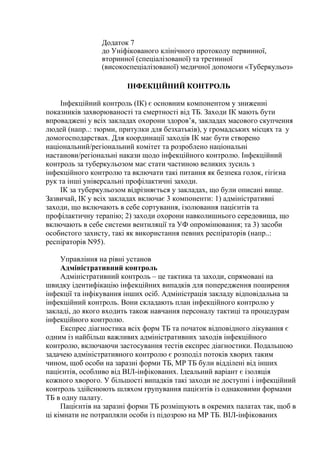 Додаток 7
до Уніфікованого клінічного протоколу первинної,
вторинної (спеціалізованої) та третинної
(високоспеціалізованої) медичної допомоги «Туберкульоз»
ІНФЕКЦІЙНИЙ КОНТРОЛЬ
Інфекційний контроль (ІК) є основним компонентом у зниженні
показників захворюваності та смертності від ТБ. Заходи ІК мають бути
впроваджені у всіх закладах охорони здоров’я, закладах масового скупчення
людей (напр..: тюрми, притулки для безхатьків), у громадських місцях та у
домогосподарствах. Для координації заходів ІК має бути створено
національний/регіональний комітет та розроблено національні
настанови/регіональні накази щодо інфекційного контролю. Інфекційний
контроль за туберкульозом має стати частиною великих зусиль з
інфекційного контролю та включати такі питання як безпека голок, гігієна
рук та інші універсальні профілактичні заходи.
ІК за туберкульозом відрізняється у закладах, що були описані вище.
Зазвичай, ІК у всіх закладах включає 3 компоненти: 1) адміністративні
заходи, що включають в себе сортування, ізолювання пацієнтів та
профілактичну терапію; 2) заходи охорони навколишнього середовища, що
включають в себе системи вентиляції та УФ опромінювання; та 3) засоби
особистого захисту, такі як використання певних респіраторів (напр..:
респіраторів N95).
Управління на рівні установ
Адміністративний контроль
Адміністративний контроль – це тактика та заходи, спрямовані на
швидку ідентифікацію інфекційних випадків для попередження поширення
інфекції та інфікування інших осіб. Адміністрація закладу відповідальна за
інфекційний контроль. Вони складають план інфекційного контролю у
закладі, до якого входить також навчання персоналу тактиці та процедурам
інфекційного контролю.
Експрес діагностика всіх форм ТБ та початок відповідного лікування є
одним із найбільш важливих адміністративних заходів інфекційного
контролю, включаючи застосування тестів експрес діагностики. Подальшою
задачею адміністративного контролю є розподіл потоків хворих таким
чином, щоб особи на заразні форми ТБ, МР ТБ були відділені від інших
пацієнтів, особливо від ВІЛ-інфікованих. Ідеальний варіант є ізоляція
кожного хворого. У більшості випадків такі заходи не доступні і інфекційний
контроль здійснюють шляхом групування пацієнтів із однаковими формами
ТБ в одну палату.
Пацієнтів на заразні форми ТБ розміщують в окремих палатах так, щоб в
ці кімнати не потрапляли особи із підозрою на МР ТБ. ВІЛ-інфікованих
 