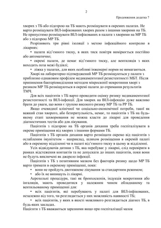 2
Продовження додатка 7
хворих з ТБ або підозрою на ТБ мають розміщувати в окремих палатах. Не
варто розміщувати ВІЛ-інфікованих хворих разом з іншими хворими на ТБ.
Не припустимо розміщувати ВІЛ-інфікованих в палати з хворими на МР ТБ
або з підозрою МР ТБ.
Розрізняють три рівні ізоляції з метою інфекційного контролю в
лікарнях:
• палати від’ємного тиску, в яких тиск повітря вимірюється постійно
або автоматично;
• окремі палати, де немає від’ємного тиску, але вентиляція з яких
виходить поза межі будівлі;
• ліжка у палатах, для яких особливі інженерні норми не вимагаються.
Хворі на лабораторно підтверджений МР ТБ розміщуються у палати з
приблизно однаковим профілем медикаментозної резистентності МБТ. Після
припинення бактеріовиділення методом мікроскопії мокротиння хворі з
ризиком МР ТБ розміщуються в окремі палати до отримання результатів
ТМЧ.
Для всіх пацієнтів з ТБ варто проводити оцінку ризику медикаментозної
резистентності та ВІЛ-інфекції. Для хворих на ВІЛ-інфекцію дуже важливо
брати до уваги, що вони є групою високого ризику МР ТБ та РР ТБ.
Якщо очевидної клінічної чи соціально-економічної потреби, такої як
важкий стан хворого, або безпритульність, немає, то пацієнтів з ТБ на будь-
якому етапі захворювання не можна класти до лікарні для проведення
діагностичних тестів або для лікування.
Пацієнтів з підозрою на ТБ органів дихання треба госпіталізувати в
окреме приміщення від хворих з іншими формами ТБ.
Пацієнтів з ТБ органів дихання варто розміщати окремо від пацієнтів з
ослабленим імунітетом – наприклад, шляхом розміщення в окремій палаті
або в окремому відділенні чи в палаті від’ємного тиску в цьому ж відділенні.
Усіх відвідувачів дитини з ТБ, яка перебуває у лікарні, слід перевіряти в
рамках відстеження контактів та не допускати до інших пацієнтів, поки вони
не будуть виключені як джерело інфекції.
Пацієнтів з ТБ з позитивним мазком без факторів ризику щодо МР ТБ
варто тримати в окремому приміщенні, поки:
• вони не пройдуть двотижневе лікування за стандартним режимом;
• або їх не випишуть із лікарні.
Аерозольні процедури, такі як бронхоскопія, індукція мокротиння або
інгаляція, мають проводитися у належним чином обладнаному та
вентильованому приміщенні для:
• всіх пацієнтів, які перебувають у палаті для ВІЛ-інфікованих,
незалежно від того, чи розглядається у них можливість наявності ТБ;
• всіх пацієнтів, у яких в якості можливого розглядається діагноз ТБ, в
будь-яких закладах.
Пацієнти з ТБ вважаються заразними якщо при госпіталізації мазок
 