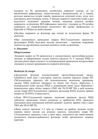 15
підозрою на ТБ призначають антибіотики широкого спектру дії (за
виключенням рифампіцину, аміноглікозидів і фторхінолонів) до 2 тижнів,
ретельно вивчається історія хороби, проводиться клінічний огляд, після чого
повторюють рентгенограму легень. У випадку наявності симптомів та/або у разі
відсутності позитивної динаміки вогнищ запалення пацієнта негайно
скеровують до фтизіатра. ВІЛ-інфікованих пацієнтів з підозрою на ТБ негайно
скеровують до лікаря-фтизіатра дільничного або центру профілактики та
боротьби зі СНІДом на дообстеження;
•Негайно направити до фтизіатра при підозрі на позалегеневі форми ТБ
пацієнтів;
•При неможливості проведення лікарем ЗП-СЛ/дільничним терапевтом,
фельдшером ФАПу будь-яких методів діагностики – термінове скерування
пацієнта на другий рівень медичної допомоги та/або до фтизіатра.
4. Лікування
Обґрунтування
Лікування хворих на ТБ проводиться у спеціалізованих протитуберкульозних
закладах за інформованою згодою пацієнта (Додаток 2). У закладах ПМД та
закладах різних форм власності та підпорядкування проводиться контрольоване
лікування за місцем проживання під курацією фтизіатра.
Необхідні дії лікаря
•Дільничний фтизіатр (спеціалізований протитуберкульозний заклад,
тубкабінет), який лікує і спостерігає пацієнта, повинен передати лікарю ЗП-
СМ/дільничному терапевту або відповідальному медичному працівнику
закладу ПМД необхідні препарати на місяць (які будуть зберігатись у
відповідальної особи закладу ПМД із дотриманням вимог щодо зберігання) і
індивідуальну карту обліку хворого (ТБ01 або ТБ 01/МР ТБ), в якій медична
сестра лікаря ЗП-СЛ/дільничного терапевта, фельдшер ФАПу відмічає прийом
хворим на ТБ ПТП у її присутності;
•Лікар ЗП-СЛ/дільничний терапевт, медичний працівник закладу ПМД
забезпечує організацію чіткого контролю за прийняттям ПТП, проводить
опитування щодо виникнення побічних реакцій і відмічає прийом ліків у карті
ТБ01 або ТБ 01/МР ТБ;
•Якщо пацієнт протягом 2–3 днів не з’явився на прийом, медична сестра
повинна вжити заходів для розшуку пацієнта, повідомити лікаря ЗП-
СЛ/дільничного терапевта, а він, у свою чергу, повідомити про такий випадок
дільничного (міського/районного) фтизіатра та/або призначеного хворому
куратора;
 
