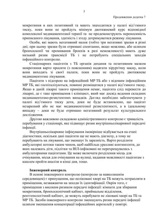 3
Продовження додатка 7
мокротиння в них позитивний та мають знаходитися у палаті від’ємного
тиску, поки вони не пройдуть мінімум двотижневий курс відповідної
комплексної медикаментозної терапії та не продемонструють переносимість
приписаного лікування, здатність і згоду дотримуватися режиму лікування.
Особи, які мають негативний мазок (тобто три негативні зразки в різні
дні; при цьому зразки були отримані спонтанно, якщо можливо, або шляхом
бронхоскопії чи промивання бронхів в разі неможливості) мають дуже
низький ризик трансмісії ТБ і не потребують спеціальних заходів
інфекційного контролю.
Стаціонарних пацієнтів з ТБ органів дихання та позитивним мазком
мокротиння варто просити (з поясненням) надягати хірургічну маску, коли
вони виходять зі своєї палати, поки вони не пройдуть двотижневе
медикаментозне лікування.
Пацієнти з підозрою на інфекційний МР ТБ або з відомим інфекційним
МР ТБ, які госпіталізуються, повинні розміщатися у палаті від’ємного тиску.
Якщо в даній лікарні такого приміщення немає, пацієнта слід перевести до
лікарні, де є таке приміщення і клініцист, який має досвід ведення складних
медикаментозно-резистентних випадків. Догляд необхідно забезпечувати у
палаті від’ємного тиску доти, доки не буде встановлено, що пацієнт
незаразний або не має медикаментозної резистентності, а в ідеальному
випадку – доки не буде отримано негативний результат культурального
дослідження.
Другою важливою складовою адміністративного контролю є тривалість
перебування у стаціонарі, яке підвищує ризик внутрішньолікарняної передачі
інфекції.
Внутрішньолікарняне інфікування імовірніше відбувається на етапі
діагностики, оскільки дані пацієнти ще не мають діагнозу, а тому не
перебувають на лікуванні, що зменшує їх заразність. Варто розділити
амбулаторні потоки таким чином, щоб найбільш уразливі контингенти, до
яких належать діти, підлітки та ВІЛ-інфіковані не перехрещувались з
амбулаторними пацієнтами. Це може включати розділення місць для
очікування, місця для очікування на вулиці, надання можливості пацієнтам з
кашлем пройти аналізи в кінці дня, тощо.
Інженерний контроль
В основі інженерного контролю (контролю за навколишнім
середовищем) є припущення, що неліковані хворі на ТБ можуть потрапляти в
приміщення, незважаючи на заходи їх ідентифікації. Окрім того, є
приміщення з високим ризиком передачі інфекції: кімнати для збирання
мокротиння, бронхоскопічний кабінет, приймальне відділення,
рентгенологічний кабінет, де можуть перебувати не ліковані хворі на ТБ та
МР ТБ. Засоби інженерного контролю зменшують ризик передачі інфекції
шляхом зменшення концентрації інфекційних аерозолей у повітрі.
 