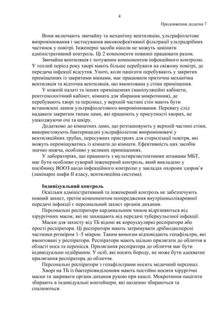 4
Продовження додатка 7
Вони включають звичайну та механічну вентиляцію, ультрафіолетове
випромінювання і застосування високоефективної фільтрації ультрадрібних
частинок у повітрі. Інженерні засоби ніколи не можуть замінити
адміністративний контроль. Ці 2 компоненти повинні працювати разом.
Звичайна вентиляція є потужним компонентом інфекційного контролю.
У теплий період року хворі мають більше перебувати на свіжому повітрі, де
передача інфекції відсутня. Уночі, коли пацієнти перебувають у закритих
приміщеннях із закритими вікнами, має працювати приточна механічна
вентиляція та відточна вентиляція, що вмонтована у стіни приміщення.
У кожній палаті та інших приміщеннях (маніпуляційні кабінети,
рентгенологічний кабінет, кімната для збирання мокротиння), де
перебувають хворі та персонал, у верхній частині стін мають бути
встановлені лампи ультрафіолетового випромінювання. Перевагу слід
надавати закритим типам ламп, які працюють у присутності хворих, не
ушкоджуючи очі та шкіру.
Додатково до кімнатних ламп, що розташовують у верхній частині стіни,
використовують бактерицидні ультрафіолетові випромінювачі у
вентиляційних трубах, пересувних пристроях для стерилізації повітря, які
можуть переміщуватись із кімнати до кімнати. Ефективність цих засобів
значно нижча, особливо у великих приміщеннях.
У лабораторіях, що працюють з мультирезистентними штамами МБТ,
має бути особливо суворий інженерний контроль, який викладено у
посібнику ВООЗ щодо інфекційного контролю у закладах охорони здоров’я
(ламінарні шафи ІІ класу, вентиляційна система).
Індивідуальний контроль
Оскільки адміністративний та інженерний контроль не забезпечують
повний захист, третім компонентом попередження внутрішньолікарняної
передачі інфекції є персональний захист органів дихання.
Персональні респіратори кардинальним чином відрізняються від
хірургічних масок, які не захищають від передачі туберкульозної інфекції.
Маски для захисту від ТБ відомі як корпускулярні респіратори або
прості респіратори. Ці респіратори мають затримувати дрібнодисперсні
частинки розміром 1–5 мікрон. Таким вимогам відповідають гепафільтри, які
вмонтовані у респіратори. Респіратори мають щільно прилягати до обличчя в
області носа та перенісся. Прилягання респіратора до обличчя має бути
індивідуально підібраним. У осіб, які носять бороду, не може бути адекватне
прилягання респіратора до обличчя.
Персональні респіратори з гепафільтрами носить медичний персонал.
Хворі на ТБ із бактеріовиділенням мають постійно носити хірургічні
маски та закривати органи дихання рукою при кашлі. Мокротиння пацієнти
збирають в індивідуальні контейнери, які щоденно збираються та
спалюються.
 