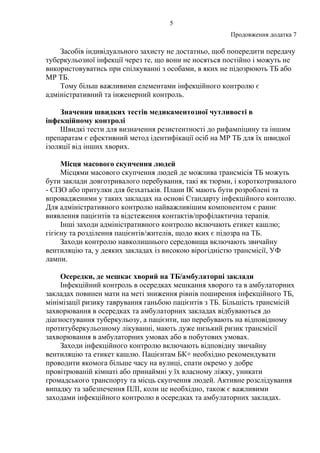 5
Продовження додатка 7
Засобів індивідуального захисту не достатньо, щоб попередити передачу
туберкульозної інфекції через те, що вони не носяться постійно і можуть не
використовуватись при спілкуванні з особами, в яких не підозрюють ТБ або
МР ТБ.
Тому більш важливими елементами інфекційного контролю є
адміністративний та інженерний контроль.
Значення швидких тестів медикаментозної чутливості в
інфекційному контролі
Швидкі тести для визначення резистентності до рифампіцину та іншим
препаратам є ефективний метод ідентифікації осіб на МР ТБ для їх швидкої
ізоляції від інших хворих.
Місця масового скупчення людей
Місцями масового скупчення людей де можлива трансмісія ТБ можуть
бути заклади довготривалого перебування, такі як тюрми, і короткотривалого
- СІЗО або притулки для безхатьків. Плани ІК мають бути розроблені та
впровадженими у таких закладах на основі Стандарту інфекційного контолю.
Для адміністративного контролю найважливішим компонентом є раннє
виявлення пацієнтів та відстеження контактів/профілактична терапія.
Інші заходи адміністративного контролю включають етикет кашлю;
гігієну та розділення пацієнтів/жителів, щодо яких є підозра на ТБ.
Заходи контролю навколишнього середовища включають звичайну
вентиляцію та, у деяких закладах із високою вірогідністю трансмісії, УФ
лампи.
Осередки, де мешкає хворий на ТБ/амбулаторні заклади
Інфекційний контроль в осередках мешкання хворого та в амбулаторних
закладах повинен мати на меті зниження рівнів поширення інфекційного ТБ,
мінімізації ризику таврування ганьбою пацієнтів з ТБ. Більшість трансмісій
захворювання в осередках та амбулаторних закладах відбуваються до
діагностування туберкульозу, а пацієнти, що перебувають на відповідному
протитуберкульозному лікуванні, мають дуже низький ризик трансмісії
захворювання в амбулаторних умовах або в побутових умовах.
Заходи інфекційного контролю включають відповідну звичайну
вентиляцію та етикет кашлю. Пацієнтам БК+ необхідно рекомендувати
проводити якомога більше часу на вулиці, спати окремо у добре
провітрюваній кімнаті або принаймні у їх власному ліжку, уникати
громадського транспорту та місць скупчення людей. Активне розслідування
випадку та забезпечення ПЛІ, коли це необхідно, також є важливими
заходами інфекційного контролю в осередках та амбулаторних закладах.
 