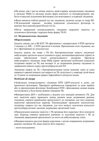 16
•Не рідше, ніж 1 раз на місяць пацієнт, який одержує контрольоване лікування
в закладах ПМД та закладах різних форм власності та підпорядкування, має
бути оглянутий дільничним фтизіатром для моніторингу та корекції лікування;
•Якщо виникли побічні реакції під час лікування, медична сестра та лікар ЗП-
СМ/дільничний терапевт негайно повідомляє дільничного фтизіатра та
виконує його рекомендації (Розділ 4.6.2);
•Після завершення контрольованого лікування скерувати пацієнта до
дільничного фтизіатра і передати йому форму ТБ 01.
4.1. Медикаментозне лікування
Обґрунтування
Існують докази, що в ІФ КХТ ТБ ефективним є використання 4 ПТП протягом
2 місяців, а у ПФ – 2 ПТП протягом 4 місяців. Призначення схем лікування, що
не є ефективними не допускається.
Існують докази, що хворі з ТБ без бактеріовиділення можуть лікуватися
амбулаторно протягом всього основного курсу антимікобактеріальної терапії за
умови забезпечення чіткої контрольованості лікування. Протягом
амбулаторного лікування лікар ПМД сприяє організації необхідної соціальної
підтримки хворих на ТБ, яка мотивує їх до дотримання режиму лікування та
завершення повного курсу протитуберкульозної ХТ.
Лікування хворих на ТБ з бактеріовиділенням вдома можливе лише за умов
наявності окремої кімнати для хворого на ТБ, відсутності у квартирі дітей віком
до 18 років та дотримання правил інфекційного контролю вдома.
Необхідні дії лікаря
•Здійснення контрольованого лікування ПТП (ДОТ-послуги) в дозах, що
призначені фтизіатром. Препарати приймаються перорально за один прийом
або за призначенням фтизіатра. Комбіновані ПТП з фіксованими дозами можна
застосовувати у будь-якому режимі лікування ТБ;
•Використання ДОТ є необхідним у веденні усіх випадків активного ТБ. Для
всіх пацієнтів варто проводити оцінку ризиків щодо дотримання режиму
лікування, сприяти виробленню прихильності до лікування, для чого кожному
пацієнтові призначається куратор. Рекомендовано проводити психологічну
підтримку хворого під час лікування, для чого можуть залучатися психологи
протитуберкульозних закладів, неурядових організацій тощо.
•Повідомлення кожному пацієнту з ТБ прізвище його куратора і його контактні
дані. Куратор повинен проводити навчання та залучення пацієнта з ТБ до
лікування, формування прихильності до нього на амбулаторному етапі;
•Використовувати наступні форми втручання з метою покращення дотримання
режиму лікування ТБ, якщо пацієнт його порушує:
- листи-нагадування;
 