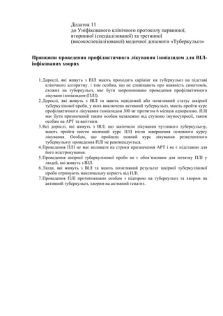 Додаток 11
до Уніфікованого клінічного протоколу первинної,
вторинної (спеціалізованої) та третинної
(високоспеціалізованої) медичної допомоги «Туберкульоз»
Принципи проведення профілактичного лікування ізоніазидом для ВІЛ-
інфікованих хворих
1.Дорослі, які живуть з ВІЛ мають проходить скрінінг на туберкульоз на підставі
клінічного алгоритму, і тим особам, що не сповіщають про наявність симптомів,
схожих на туберкульоз, має бути запропоновано проведення профілактичного
лікуваня ізоніазидом (ПЛІ).
2.Дорослі, які живуть з ВІЛ та мають невідомий або позитивний статус шкірної
туберкулінової проби, у яких виключено активний туберкульоз, мають пройти курс
профілактичного лікування ізоніазидом 300 мг протягом 6 місяців одноразово. ПЛІ
має бути призначений таким особам незалежно від ступеню імуносупресії, також
особам на АРТ та вагітним.
3.Всі дорослі, які живуть з ВІЛ, що закінчили лікування чутливого туберкульозу,
мають пройти шести місячний курс ПЛІ після завершення основного курсу
лікування. Особам, що пройшли повний курс лікування резистентного
туберкульозу проведення ПЛІ не рекомендується.
4.Проведення ПЛІ не має впливати на строки призначення АРТ і не є підставою для
його відстрокування.
5.Проведення шкірної туберкулінової проби не є обов’язковим для початку ПЛІ у
людей, які живуть з ВІЛ.
6.Люди, які живуть з ВІЛ та мають позитивний результат шкірної туберкулінової
проби отримують максимальну користь від ПЛІ.
7.Проведення ПЛІ протипоказано особам з підозрою на туберкульоз та хворим на
активний туберкульоз, хворим на активний гепатит.
 