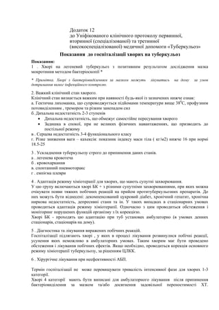 Додаток 12
до Уніфікованого клінічного протоколу первинної,
вторинної (спеціалізованої) та третинної
(високоспеціалізованої) медичної допомоги «Туберкульоз»
Показання до госпіталізації хворих на туберкульоз
Показання:
1 . Хворі на легеневий туберкульоз з позитивним результатом дослідження мазка
мокротиння методом бактеріоскопії *
* Примітка. Хворі з бактеріовиділенням за мазком можуть лікуватись на дому за умов
дотримання вимог інфекційного контролю.
2. Важкий клінічний стан хворого.
Клінічний стан визнається важким при наявності будь-якої із зазначених нижче ознак:
a. Гектична лихоманка, що супроводжується підйомами температури вище 380
С, профузним
потовиділенням , тремором та різким занепадом сил
б. Дихальна недостатність 2-3 ступенів
• Дихальна недостатність, що обмежує самостійне пересування хворого
• Задишка в спокої, при не великих фізичних навантаженнях, що призводить до
постільної режиму
в . Серцева недостатність 3-4 функціонального класу
г. Різке зниження ваги – кахексія: показник індексу маси тіла ( кг/м2) нижче 16 при нормі
18.5-25
3 . Ускладнення туберкульозу строго до припинення даних станів.
a . легенева кровотеча
б . кровохаркання
в. спонтанний пневмоторакс
г . емпієма плеври
4 . Адаптація режиму хіміотерапії для хворих, що мають супутні захворювання.
У цю групу включаються хворі БК + з різними супутніми захворюваннями, при яких можна
очікувати появи тяжких побічних реакцій на прийом протитуберкульозних препаратів. До
них можуть бути віднесені: декомпенсований цукровий діабет, хронічний гепатит, хронічна
ниркова недостатність, депресивні стани та ін. У таких випадках в стаціонарних умовах
проводиться адаптація режиму хіміотерапії. Одночасно з цим проводиться обстеження і
моніторинг порушених функцій організму з їх корекцією.
Хворі БК - проходять цю адаптацію при туб установах амбулаторно (в умовах денних
стаціонарів, стаціонарів на дому).
5 . Діагностика та лікування виражених побічних реакцій.
Госпіталізації підлягають хворі , у яких в процесі лікування розвинулися побічні реакції,
усунення яких неможливо в амбулаторних умовах. Таким хворим має бути проведено
обстеження і лікування побічних ефектів. Якщо необхідно, проводиться корекція основного
режиму хіміотерапії туберкульозу, за рішенням ЦЛКК.
6 . Хірургічне лікування при неефективності АБП.
Термін госпіталізації не може перевищувати тривалість інтенсивної фази для хворих 1-3
категорії.
Хворі 4 категорії мають бути виписані для амбулаторного лікування після припинення
бактеріовиділення за мазком та/або досягнення задовільної переностимості ХТ.
 