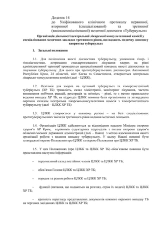 Додаток 14
до Уніфікованого клінічного протоколу первинної,
вторинної (спеціалізованої) та третинної
(високоспеціалізованої) медичної допомоги «Туберкульоз»
Організація діяльності центральної лікарської консультативної комісії у
спеціалізованих медичних закладах третинного рівня, що надають медичну допомогу
хворим на туберкульоз
1. Загальні положення
1.1. Для поліпшення якості діагностики туберкульозу, уникнення гіпер- і
гіподіагностики, дотримання стандартизованого лікування хворих на рівні
адміністративної території проводиться централізований контроль якості діагностики та
лікування туберкульозу. Для цього при протитуберкульозних диспансерах Автономної
Республіки Крим, 24 областей, міст Києва та Севастополя, створюється центральна
лікарсько-консультативна комісія (далі – ЦЛКК).
1.2. Оскільки для хворих на чутливий туберкульоз та хіміорезистентний
туберкульоз (ХР ТБ) тривалість, склад хіміотерапії, моніторинг лікування, частота
виникнення побічних реакцій, реєстрація та звітність – різні, то з метою правильного
ведення випадку ХР ТБ, як підрозділ ЦЛКК повинна бути організована та затверджена
окремим складом центральна лікарсько-консультативна комісія з хіміорезистентного
туберкульозу (далі – ЦЛКК ХР ТБ)
1.3. ЦЛКК створюється у кожному регіоні – на базі спеціалізованих
протитуберкульозних закладів третинного рівня надання медичної допомоги.
1.4. Організація ЦЛКК здійснюється за відповідним наказом Міністра охорони
здоров’я АР Крим, керівників структурних підрозділів з питань охорони здоров’я
обласних/міських державних адміністрацій (далі – Наказ) з метою вдосконалення якості
організації роботи з ведення випадку туберкульозу. У цьому Наказі повинні бути
затверджені окремо Положення про ЦЛКК та окремо Положення про ЦЛКК ХР ТБ.
1.5. У цих Положеннях (про ЦЛКК та ЦЛКК ХР ТБ) обов’язково повинна бути
представлена наступна інформація:
- персональний склад постійних членів ЦЛКК та ЦЛКК ХР ТБ;
- обов’язки Голови ЦЛКК та ЦЛКК ХР ТБ;
- порядок та режим роботи ЦЛКК та ЦЛКК ХР ТБ;
- функції (питання, що подаються на розгляд, строк їх подачі) ЦЛКК та ЦЛКК
ХР ТБ;
- кратність перегляду представлених документів кожного окремого випадку ТБ
на чергових засіданнях ЦЛКК та ЦЛКК ХР ТБ;
 