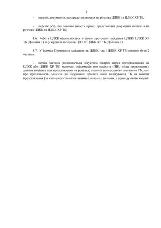 2
- перелік документів, що представляються на розгляд ЦЛКК та ЦЛКК ХР ТБ,
- перелік осіб, що повинні (мають право) представляти документи пацієнтів на
розгляд ЦЛКК та ЦЛКК ХР ТБ;
1.6. Робота ЦЛКК оформлюється у формі протоколу засідання ЦЛКК/ ЦЛКК ХР
ТБ (Додаток 1) та у журналі засіданнь ЦЛКК/ ЦЛКК ХР ТБ (Додаток 2).
1.7. У формах Протоколів засідання як ЦЛКК, так і ЦЛКК ХР ТБ повинно бути 2
частини.
- перша частина (заповнюється лікуючим лікарем перед представленням на
ЦЛКК або ЦЛКК ХР ТБ) включає: інформація про пацієнта (ПІП, місце проживання);
діагноз пацієнта при представленні на розгляд; анамнез попереднього лікування ТБ; дані
про прихильність пацієнта до лікування; прогноз щодо вилікування ТБ на момент
представлення (за клініко-рентгенологічними ознаками); питання, з приводу якого хворий
 