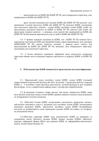 3
Продовження додатка 14
- представляється на ЦЛКК або ЦЛКК ХР ТБ; дата попереднього перегляду; дата
направлення на ЦЛКК або ЦЛКК ХР ТБ.
- друга частина (заповнюється членами ЦЛКК або ЦЛКК ХР ТБ) включає: дата
проведення та номер протоколу ЦЛКК або ЦЛКК ХР ТБ; висновок ЦЛКК; запланована
дата наступного перегляду; підписи – голови ЦЛКК, постійних членів ЦЛКК, особи, що
представляла документи пацієнта на ЦЛКК та ЦЛКК ХР ТБ, пацієнта (або особи, що
представляє інтереси пацієнта – у випадках, коли пацієнт був запрошений на ЦЛКК або
ЦЛКК ХР ТБ або вимагав персональної участі у роботі ЦЛКК або ЦЛКК ХР ТБ).
1.8. У формах журналів засідання як ЦЛКК, так і ЦЛКК ХР ТБ повинно бути:
персональні дані пацієнта (ПІБ, реєстраційний номер, адреса проживання); дата засідання
ЦЛКК/ЦЛКК ХР ТБ; діагноз пацієнта; питання, з приводу якого пацієнт був
представлений на ЦЛКК або ЦЛКК ХР ТБ; висновок; дата попереднього перегляду;
запланована дата наступного перегляду.
1.9. З метою швидкого отримання інформації щодо результатів попередніх
переглядів бажано вести електронні варіанти протоколів та журналу ЦЛКК та ЦЛКК ХР
ТБ.
2. В Положенні про ЦЛКК повинна бути представлена наступна інформація:
2.1. Персональний склад постійних членів ЦЛКК: голова ЦЛКК (головний
лікар/головний позаштатний фтизіатр або його заступник з лікувальної роботи), секретар
ЦЛКК, 3 – 4 постійних члени (фтизіатр, рентгенолог, дитячий фтизіатр (у разі потреби),
фтизіохірург, та ін.), співробітники кафедр, якщо є договір про співробітництво.
2.2. За рішенням головного лікаря закладу, при якому створюється ЦЛКК, може
бути введено додаткову посаду голови ЦЛКК в рамках наявності вільних посад відповідно
до затвердженого штатного розкладу.
2.3. Обов’язки Голови ЦЛКК: контролювати своєчасність проведення засідань,
забезпечити можливість участі у засіданнях усіх постійних членів ЦЛКК, контролювати
виконання висновків ЦЛКК; забезпечити постійних членів ЦЛКК безперебійним
доступом до інтерактивного стилю проведення засідань ЦЛКК (по скайпу, по телефону,
по електронній пошті).
2.4. Обов’язки секретаря ЦЛКК: веде документацію ЦЛКК на паперових та
електронних носіях (протокол засідань ЦЛКК, журнал засідань ЦЛКК); забезпечує
передачу інформації (форма 089/о) про рішення ЦЛКК до інформаційно-аналітичного
відділу для реєстрації випадку ТБ.
 