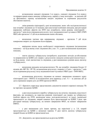 7
Продовження додатка 14
- встановлення «невдачі лікування 1-го курсу», «невдачі лікування 2-го курсу»
та перереєстрація нового випадку туберкульозу, перевід у іншу категорію – за декілька діб
до фіксованого терміну встановлення невдачі лікування та отримання результатів
обстеження пацієнта;
- зміна режимів хіміотерапії у разі встановлення: моно- або полі-резистентності
(що потребує лікування до 12 місяців), при констатації особливих випадків, при реєстрації
виражених побічних ефектів від ПТП (що потребують зміни режиму хіміотерапії) –
протягом 7 днів після отримання результату тесту медикаментозної чутливості МБТ (ТМЧ
МБТ) або протягом 1-3 діб після виникнення інших обставин;
- визначення тактики при перерваному лікуванні – протягом 7 діб після
повернення хворого до лікування після перерви;
- вирішення питань щодо необхідності оперативного лікування (встановлення
показань) – на будь-якому етапі лікування або у кат. 5.1, у разі встановлення відповідних
показань;
- зняття діагнозу туберкульозу (потребують додаткових методів до-обстеження
та направлення на ЦЛКК усіх хворих з результатом «невдача клініко-рентгенологічна») –
на будь-якому етапі діагностики та лікування, у разі виникнення сумнівів щодо діагнозу
«туберкульоз»;
- визначення випадків полі-резистентного ТБ, що потребує лікування більше 12
місяців або МР ТБ / РР ТБ, встановлення результату «перевід у 4 кат» - протягом 7 днів
після отримання результату тесту медикаментозної чутливості МБТ (далі - ТМЧ МБТ);
- встановлення результату лікування на момент завершення основного курсу
хіміотерапії (далі - ОКХТ) та встановлення дати переводу у кат. 5.1 – за декілька діб до
дати отримання хворим усіх доз ПТП протягом ОКХТ.
2.7. Кратність перегляду представлених документів кожного окремого випадку ТБ
на чергових засіданнях ЦЛКК:
- у разі неускладненого перебігу туберкульозу від початку лікування, відсутності
факторів, що впливають на перегляд режимів хіміотерапії для хворих на туберкульоз
(побічні ефекти від ПТП, визначення моно- полі-резистентності та інше), задовільної
прихильності до лікування, хворий повинен бути представлений на ЦЛКК 3 рази: при
реєстрації випадку туберкульозу, на момент завершення ІФХТ, на момент завершення
ПФХТ;
- у разі виникнення усіх інших причин, що перелічені у п. 2.4, хворий
представляється на ЦЛКК у визначені терміни. У разі зняття діагнозу туберкульозу
хворий більше на ЦЛКК не представляється.
2.8. Документи, що представляються на розгляд ЦЛКК:
 