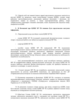 9
Продовження додатка 14
2.9. Перелік осіб, які повинні (мають право) представляти документи пацієнтів на
розгляд ЦЛКК (та являються також непостійними членами ЦЛКК): головні лікарі
районних протитуберкульозних диспансерів (районні фтизіатри) і фтизіатри, які
направляють хворих на комісію, а також куратори-фтизіатри району, лікарі
туберкульозних стаціонарів і місцевих санаторіїв, в яких лікувалися або лікуються хворі,
направлені на ЦЛКК.
3. В Положенні про ЦЛКК ХР ТБ повинна бути представлена наступна
інформація.
3.1. Персональний склад постійних членів ЦЛКК ХР ТБ:
- голова ЦЛКК ХР ТБ (головний позаштатний фтизіатр/заступник головного
лікаря з лікувальної роботи, що займається курацією випадків МР ТБ);
- секретар ЦЛКК ХР ТБ;
- постійні члени ЦЛКК ХР ТБ (завідуючий МР ТБ відділенням
протитуберкульозного закладу третинного рівня надання медичної допомоги, завідуючий
відділенням паліативної допомоги, рентгенолог, фармацевт (завідуючий складом
протитуберкульозного закладу третинного рівня надання медичної допомоги),
фтизіохірург, адміністратор Реєстру обласного рівня, дитячий фтизіатр (за необхідності),
мікробіолог (за необхідності);
- інші висококваліфіковані спеціалісти, котрі поглиблено вивчають проблему
МР ТБ (співробітники кафедр, науково-дослідних інститутів). До складу ЦЛКК ХР ТБ
входять найбільш досвідчені фахівці фтизіатричної служби, які пройшли навчання на
тренінгах та семінарах за даним розділом.
3.2. Складні випадки МР ТБ, що потребують додаткових консультацій, можна
представляти на розгляд скайп-МРТБ консиліуму, що проводиться на базі ДУ
«Український центр контролю за соціально небезпечними хворобами МОЗ України».
3.3. Основними завданнями та функціями ЦЛКК ХР ТБ є контроль за наданням
висококваліфікованої спеціалізованої медичної допомоги хворим на хіміорезистентний
туберкульоз у відповідності УКПМД «Туберкульоз» затвердженими наказом МОЗ
України від 21.12.2102 № 1091.
3.4. За рішенням головного лікаря закладу, при якому створюється ЦЛКК, може
бути введено додаткову посаду голови ЦЛКК ХР ТБ в рамках наявності вільних посад
відповідно до затвердженого штатного розкладу.
3.5. Обов’язки Голови ЦЛКК ХР ТБ: контролювати своєчасність проведення
засідань, забезпечити можливість участі у засіданнях усіх постійних членів МР ТБ у,
контролювати виконання висновків МР ТБ; забезпечити постійних членів ЦЛКК ХР ТБ
 