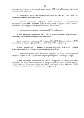 11
та повернути/перевести на лікування із застосуванням ПТП І ряду; 3) після до-обстеження
зняти діагноз туберкульозу;
- призначення режиму ХТ відповідно до результатів ТМЧ МБТ – протягом 7 діб
після отримання результатів ТМЧ МБТ;
- планові переогляди лікування після проведення рентгенологічного
дослідження підчас ІФХТ та ПФХТ (через 4 місяці ІФХТ та через 6 місяців ПФХТ) –
протягом 7 діб після проведення рентгенологічного дослідження;
- вирішення питання щодо зміни режиму ХТ за необхідності:
у разі отримання повторного ТМЧ МБТ з іншим профілем резистентності -
протягом 7 діб після отримання результатів ТМЧ МБТ;
у разі виникнення виражених побічних реакцій на ПТП або непереносимості ПТП,
що потребують відміни окремих ПТП або усього режиму ХТ – терміново;
у разі встановлення у хворого особливих ситуацій (загострення супутніх
захворювань, вагітність та інше) – терміново або протягом 7 діб;
- вирішення питання місця проведення лікування або зміна місця проведення
лікування хворого на МР ТБ (стаціонар, амбулаторне лікування, стаціонар на дому):
у разі отримання позитивних результатів мокротиння за мазком (на етапі
виявлення) або появи бактеріовиділення за мазком на амбулаторному етапі лікування –
госпіталізація або вирішення питання організації стаціонару на дому протягом 1 доби
після отримання позитивного результату мазка мокротиння;
 