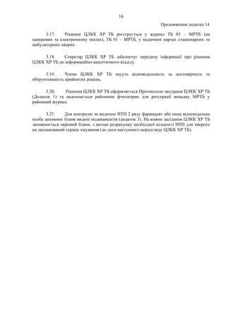 16
Продовження додатка 14
3.17. Рішення ЦЛКК ХР ТБ реєструється у журнал ТБ 03 – МРТБ (на
паперових та електронному носіях), ТБ 01 – МРТБ, у медичних картах стаціонарних та
амбулаторних хворих.
3.18. Секретар ЦЛКК ХР ТБ забезпечує передачу інформації про рішення
ЦЛКК ХР ТБ до інформаційно-аналітичного відділу.
3.19. Члени ЦЛКК ХР ТБ несуть відповідальність за достовірність та
обґрунтованість прийнятих рішень.
3.20. Рішення ЦЛКК ХР ТБ оформляється Протоколом засідання ЦЛКК ХР ТБ
(Додаток 1) та надсилається районним фтизіатрам для реєстрації випадку МРТБ у
районний журнал.
3.21. Для контролю за видачею ПТП 2 ряду фармацевт або інша відповідальна
особа заповнює бланк видачі медикаментів (додаток 3). На кожне засідання ЦЛКК ХР ТБ
заповнюється окремий бланк, з метою розрахунку необхідної кількості ПТП для хворого
на запланований термін лікування (до дати наступного переогляду ЦЛКК ХР ТБ).
 