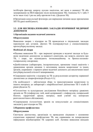 18
інгібіторів фактору некрозу пухлин пацієнтам, які мали в анамнезі ТБ або
захворювання на ВІЛ-інфекцію після виліковування ТБ). Ізоніазид 0,3 г (або 5
мг/кг маси тіла) 1 раз на добу протягом 6 міс. (Додаток 10);
•Організація консультації фтизіатра для вирішення питання щодо призначення
ХП ТБ уразі необхідності;
3.2. ДЛЯ НЕСПЕЦІАЛІЗОВАНИХ ЗАКЛАДІВ ВТОРИННОЇ МЕДИЧНОЇ
ДОПОМОГИ
1.Організація надання медичної допомоги
Обґрунтування
Виявлення хворих з підозрою на ТБ проводиться в лікувальних закладах
персоналом цих установ. Діагноз ТБ підтверджується у спеціалізованому
протитуберкульозному закладі.
Необхідні дії лікаря
•Пасивне виявлення ТБ – при зверненні громадян в медичні заклади за будь-
якою медичною допомогою за наявності симптомів, що можуть свідчити про
ТБ, і скарг, що відповідають інтоксикаційному та бронхо-легенево-
плевральному синдромам;
•Дообстеження (лабораторне, інструментальне, променеве тощо) пацієнтів з
ураженнями органів дихання /з негативним мазком мокротиння/ та інших
органів, скерованих з першого рівня медичної допомоги для виключення іншої
(нетуберкульозної) етіології захворювання;
•Скерування пацієнтів з підозрою на ТБ за результатами алгоритму первинної
діагностики до лікаря-фтизіатра (Розділ 4.1);
•За необхідності – забезпечення збору та транспортування мокротиння та
іншого матеріалу до лабораторії з мікробіологічної діагностики ТБ І таабо ІІ
рівня (Додаток 5);
•Гістологічне та культуральне дослідження біопсійного матеріалу уражених
органів на ТБ (лімфовузли; гній, який аспірований з лімфовузлів; плевральний
біоптат; хірургічний зразок; матеріал, який узятий під контролем
рентгенологічного обстеження);
•Скеровування гістологічних зразків на консультацію до спеціалізованих
закладів (у разі підозри на ТБ).
2.Первинна профілактика
Обґрунтування
Своєчасна діагностика, організація та проведення лікування є основними
елементами первинної профілактики ТБ, яка спрямована на попередження
інфікування мікобактеріями ТБ здорових осіб. Активне виявлення випадків
 