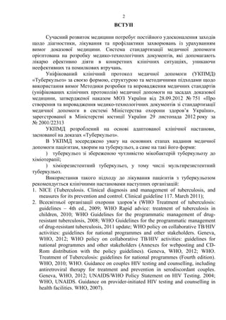 2
ВСТУП
Сучасний розвиток медицини потребує постійного удосконалення заходів
щодо діагностики, лікування та профілактики захворювань із урахуванням
вимог доказової медицини. Система стандартизації медичної допомоги
орієнтована на розробку медико-технологічних документів, які допомагають
лікарю ефективно діяти в конкретних клінічних ситуаціях, уникаючи
неефективних та помилкових втручань.
Уніфікований клінічний протокол медичної допомоги (УКПМД)
«Туберкульоз» за своєю формою, структурою та методичними підходами щодо
використання вимог Методики розробки та впровадження медичних стандартів
(уніфікованих клінічних протоколів) медичної допомоги на засадах доказової
медицини, затвердженої наказом МОЗ України від 28.09.2012 № 751 «Про
створення та впровадження медико-технологічних документів зі стандартизації
медичної допомоги в системі Міністерства охорони здоров’я України»,
зареєстрованої в Міністерстві юстиції України 29 листопада 2012 року за
№ 2001/22313
УКПМД розроблений на основі адаптованої клінічної настанови,
заснованої на доказах «Туберкульоз».
В УКПМД зосереджено увагу на основних етапах надання медичної
допомоги пацієнтам, хворим на туберкульоз, а саме на такі його форми:
) туберкульоз зі збереженою чутливістю мікобактерій туберкульозу до
хіміотерапії;
) хіміорезистентний туберкульоз, у тому числі мультирезистентний
туберкульоз.
Використання такого підходу до лікування пацієнтів з туберкульозом
рекомендується клінічними настановами наступних організацій:
1. NICE (Tuberculosis. Clinical diagnosis and management of tuberculosis, and
measures for its prevention and control. Clinical guideline 117. March 2011);
2. Всесвітньої організації охорони здоров’я (WHO Treatment of tuberculosis:
guidelines – 4th ed., 2009; WHO Rapid advice: treatment of tuberculosis in
children, 2010; WHO Guidelines for the programmatic management of drug-
resistant tuberculosis, 2008; WHO Guidelines for the programmatic management
of drug-resistant tuberculosis, 2011 update; WHO policy on collaborative TB/HIV
activities: guidelines for national programmes and other stakeholders. Geneva,
WHO, 2012; WHO policy on collaborative TB/HIV activities: guidelines for
national programmes and other stakeholders (Annexes for webposting and CD-
Rom distribution with the policy guidelines). Geneva, WHO, 2012; WHO.
Treatment of Tuberculosis: guidelines for national programmes (Fourth edition).
WHO, 2010; WHO. Guidance on couples HIV testing and counselling, including
antiretroviral therapy for treatment and prevention in serodiscordant couples.
Geneva, WHO, 2012; UNAIDS/WHO Policy Statement on HIV Testing. 2004;
WHO, UNAIDS. Guidance on provider-initiated HIV testing and counselling in
health facilities. WHO, 2007).
 