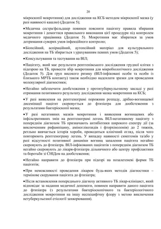20
мікроскопії мокротиння) для дослідження на КСБ методом мікроскопії мазка (у
разі наявності кашлю) (Додаток 5);
•Медична сестра/фельдшер повинен пояснити пацієнту правила збирання
мокротиння і домогтися правильного виконання цієї процедури під контролем
медичного працівника (Додаток 5). Мокротиння має збиратися за умов
дотримання суворих умов інфекційного контролю;
•Біопсійний, аспіраційний, аутопсійний матеріал для культурального
дослідження на ТБ збирається з урахуванням певних умов (Додаток 5);
•Консультування та тестування на ВІЛ;
•Пацієнту, який має результати рентгенівського дослідження грудної клітки з
підозрою на ТБ, провести збір мокротиння для мікробіологічного дослідження
(Додаток 5). Для груп високого ризику (ВІЛ-інфіковані особи та особи із
близького МРТБ контакту) також необхідно надсилати зразки для проведення
молекулярної діагностики;
•Негайно забезпечити дообстеження у протитуберкульозному закладі у разі
отримання позитивного результату дослідження мазка мокротиння на КСБ;
•У разі виявлення на рентгенограмі порожнин розпаду, дрібно-вогнищевої
дисемінації пацієнт скеровується до фтизіатра для дообстеження з
результатами бактеріоскопії мазка;
•У разі негативних мазків мокротиння і виявлення вогнищевих або
інфільтративних змін на рентгенограмі легень ВІЛ-негативному пацієнту з
попереднім діагнозом ТБ призначають антибіотики широкого спектру дії (за
виключенням рифампіцину, аміноглікозидів і фторхінолонів) до 2 тижнів,
ретльно вивчається історія хороби, проводиться клінічний огляд, після чого
повторюють рентгенограму легень. У випадку наявності симптомів та/або у
разі відсутності позитивної динаміки вогнищ запалення пацієнта негайно
скеровують до фтизіатра. ВІЛ-інфікованих пацієнтів з попереднім діагнозом ТБ
негайно скеровують до лікаря-фтизіатра дільничного або центру профілактики
та боротьби зі СНІДом на дообстеження;
•Негайно направити до фтизіатра при підозрі на позалегеневі форми ТБ
пацієнтів;
•При неможливості проведення лікарем будь-яких методів діагностики –
термінове скерування пацієнта до фтизіатра;
•Після встановлення попереднього діагнозу активного ТБ лікар-клініцист, який
відповідає за надання медичної допомоги, повинен направити даного пацієнта
до фтизіатра (з результатами бактеріоскопічного та бактеріологічного
дослідження мокротиння на іншу неспецифічну флору з метою виключення
нетуберкульозної етіології захворювання).
 