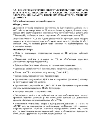 21
3.3. ДЛЯ СПЕЦІАЛІЗОВАНИХ ПРОТИТУБЕРКУЛЬОЗНИХ ЗАКЛАДІВ
(СТРУКТУРНИХ ПІДРОЗДІЛІВ У СКЛАДІ ЗАКЛАДІВ ОХОРОНИ
ЗДОРОВ’Я), ЩО НАДАЮТЬ ВТОРИННУ АМБУЛАТОРНУ МЕДИЧНУ
ДОПОМОГУ
1.Організація надання медичної допомоги
Обґрунтування
Дільничний фтизіатр забезпечує діагностику та підтвердження діагнозу ТБ в
осіб з підозрою захворювання на ТБ у спеціалізованому протитуберкульозному
закладі. При цьому пацієнти з клінічними чи рентгенологічними симптомами
ТБ повинні бути обстежені для підтвердження або виключення діагнозу ТБ.
Лікування протягом КХТ або підтримуючої фази ХТ проводиться (за вибором
хворого) у спеціалізованому протитуберкульозному закладі (тубкабінеті), або у
закладах ПМД та закладах різних форм власності та підпорядкування під
курацією фтизіатра.
Необхідні дії лікаря
•Облік та диспансерне спостереження хворих на ТБ здійснює районний
фтизіатр;
•Обстеження пацієнта з підозрою на ТБ за обов’язковим переліком
діагностичних процедур (Додаток 9);
•Диференційна діагностика з іншими легеневими захворюваннями;
•Організація бактеріологічної та молекулярно-генетичної діагностики ТБ;
•Діагностика ТБ та визначення типу випадку (Розділ 4.4.1);
•Оцінка ризику медикаментозної резистентності;
•Представлення документів на ЦЛКК для підтвердження (уточнення) діагнозу
та реєстраційної категорії хворого;
•Представлення документів на ЦЛКК- ХРТБ для підтвердження (уточнення)
діагнозу мультирезистентного ТБ або його ризику;
•Реєстрація випадків ТБ в журналі ТБ03;
•Скеровування пацієнта на дообстеження до протитуберкульозного закладу
третинної медичної допомоги у разі необхідності (складні для діагностики
випадки, підозра на позалегеневі форми або МР ТБ);
•Забезпечення госпіталізації хворих з підтвердженим діагнозом ТБ 1–2 кат. та
4(ХРТБ) кат. за показаннями до регіонального профільного туб стаціонару
вторинної/третинної медичної допомоги (генералізовані форми ТБ, тяжкі
супутні захворювання, погана переносимість протитуберкульозних препаратів,
необхідність хірургічного лікування, тощо) (додаток 12);
 
