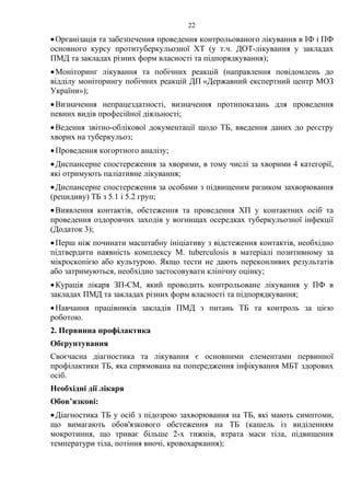 22
•Організація та забезпечення проведення контрольованого лікування в ІФ і ПФ
основного курсу протитуберкульозної ХТ (у т.ч. ДОТ-лікування у закладах
ПМД та закладах різних форм власності та підпорядкування);
•Моніторинг лікування та побічних реакцій (направлення повідомлень до
відділу моніторингу побічних реакцій ДП «Державний експертний центр МОЗ
України»);
•Визначення непрацездатності, визначення протипоказань для проведення
певних видів професійної діяльності;
•Ведення звітно-облікової документації щодо ТБ, введення даних до реєстру
хворих на туберкульоз;
•Проведення когортного аналізу;
•Диспансерне спостереження за хворими, в тому числі за хворими 4 категорії,
які отримують паліативне лікування;
•Диспансерне спостереження за особами з підвищеним ризиком захворювання
(рецидиву) ТБ з 5.1 і 5.2 груп;
•Виявлення контактів, обстеження та проведення ХП у контактних осіб та
проведення оздоровчих заходів у вогнищах осередках туберкульозної інфекції
(Додаток 3);
•Перш ніж починати масштабну ініціативу з відстеження контактів, необхідно
підтвердити наявність комплексу M. tuberculosis в матеріалі позитивному за
мікроскопією або культурою. Якщо тести не дають переконливих результатів
або затримуються, необхідно застосовувати клінічну оцінку;
•Курація лікаря ЗП-СМ, який проводить контрольоване лікування у ПФ в
закладах ПМД та закладах різних форм власності та підпорядкування;
•Навчання працівників закладів ПМД з питань ТБ та контроль за цією
роботою.
2. Первинна профілактика
Обґрунтування
Своєчасна діагностика та лікування є основними елементами первинної
профілактики ТБ, яка спрямована на попередження інфікування МБТ здорових
осіб.
Необхідні дії лікаря
Обов’язкові:
•Діагностика ТБ у осіб з підозрою захворювання на ТБ, які мають симптоми,
що вимагають обов'язкового обстеження на ТБ (кашель із виділенням
мокротиння, що триває більше 2-х тижнів, втрата маси тіла, підвищення
температури тіла, потіння вночі, кровохаркання);
 