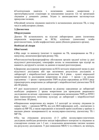 23
•Госпітазілація пацієнта з позитивним мазком мокротиння у
протитуберкульозні стаціонари за показаннями (додаток 12) чи організація
лікування у домашніх умовах. Згідно із законодавством застосовується
примусова ізоляція;
•Негайний початок лікування пацієнтів із встановленим діагнозом ТБ, в тому
числі в амбулаторних умовах.
3.Діагностика
Обґрунтування
Діагноз ТБ встановлюють на підставі лабораторних даних (позитивна
мікроскопія мокротиння на КСБ), клінічних (симптоми) та/або
рентгенологічних, та/або морфологічних даних (біопсія ураженого органа).
Необхідні дії лікаря
Обов’язкові:
•Збір скарг та анамнезу (контакт із хворими на ТБ, захворювання на ТБ у
минулому, визначення факторів ризику ТБ);
•Рентгенологічне/флюорографічне обстеження органів грудної клітки (у разі
відсутності рентгенограм), томографія легень за показаннями при підозрі на
наявність деструкції в легенях за даними оглядової рентгенограми;
•Дворазове дослідження мокротиння на КСБ методом мікроскопії мазка (у разі
відсутності досліджень або при негативних результатах досліджень в
лабораторії з мікробіологічної діагностики ТБ І рівня – пункті мікроскопії
мокротиння) та дослідження мокротиння на рідке – 1 зразок і на щільне
середовище – 1 зразок з проведенням ТМЧ на рідке середовище до ПТП І ряду
(транспортують мокротиння до лабораторії з мікробіологічної діагностики ТБ ІІ
або ІІІ рівня);
•У разі недоступності дослідження на рідкому середовищи до лабораторії
необхідно доправити 2 зразка мокротиння для проведення дворазового
дослідження на щільне середовище з одноразовим визначенням ТМЧ до ПТП І
ряду (транспортують позитивну культуру до лабораторії з мікробіологічної
діагностики ІІІ рівня);
•Направлення мокротиння від хворих 1-3 категорії до початку лікування (в
першу чергу – з ризиком МРТБ, від усіх ВІЛ-інфікованих осіб, , контактних із
хворим на МР ТБ, а також народжених в іноземній країні (особливо у країнах із
високим рівнем захворюваності) на молекулярно-генетичну діагностику ТБ і
МР ТБ;
•Під час очікування результату (1–3 доби) молекулярно-генетичних
досліджень необхідно розпочати заходи інфекційного контролю та лікування за
стандартною схемою для 1–3 кат. з подальшим визначенням тактики залежно
від результату дослідження. У разі виявлення МБТ(+) та стійкості, як мінімум,
 