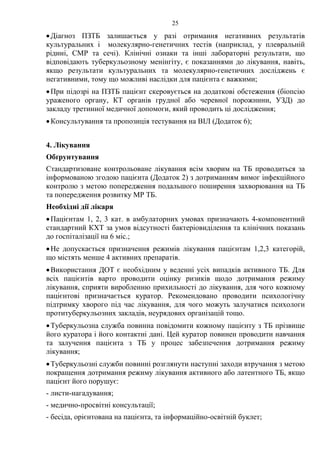 25
•Діагноз ПЗТБ залишається у разі отримання негативних результатів
культуральних і молекулярно-генетичних тестів (наприклад, у плевральній
рідині, СМР та сечі). Клінічні ознаки та інші лабораторні результати, що
відповідають туберкульозному менінгіту, є показаннями до лікування, навіть,
якщо результати культуральних та молекулярно-генетичних досліджень є
негативними, тому що можливі наслідки для пацієнта є важкими;
•При підозрі на ПЗТБ пацієнт скеровується на додаткові обстеження (біопсію
ураженого органу, КТ органів грудної або черевної порожнини, УЗД) до
закладу третинної медичної допомоги, який проводить ці дослідження;
•Консультування та пропозиція тестування на ВІЛ (Додаток 6);
4. Лікування
Обґрунтування
Стандартизоване контрольоване лікування всім хворим на ТБ проводиться за
інформованою згодою пацієнта (Додаток 2) з дотриманням вимог інфекційного
контролю з метою попередження подальшого поширення захворювання на ТБ
та попередження розвитку МР ТБ.
Необхідні дії лікаря
•Пацієнтам 1, 2, 3 кат. в амбулаторних умовах призначають 4-компонентний
стандартний КХТ за умов відсутності бактеріовиділення та клінічних показань
до госпіталізації на 6 міс.;
•Не допускається призначення режимів лікування пацієнтам 1,2,3 категорій,
що містять менше 4 активних препаратів.
•Використання ДОТ є необхідним у веденні усіх випадків активного ТБ. Для
всіх пацієнтів варто проводити оцінку ризиків щодо дотримання режиму
лікування, сприяти виробленню прихильності до лікування, для чого кожному
пацієнтові призначається куратор. Рекомендовано проводити психологічну
підтримку хворого під час лікування, для чого можуть залучатися психологи
протитуберкульозних закладів, неурядових організацій тощо.
•Туберкульозна служба повинна повідомити кожному пацієнту з ТБ прізвище
його куратора і його контактні дані. Цей куратор повинен проводити навчання
та залучення пацієнта з ТБ у процес забезпечення дотримання режиму
лікування;
•Туберкульозні служби повинні розглянути наступні заходи втручання з метою
покращення дотримання режиму лікування активного або латентного ТБ, якщо
пацієнт його порушує:
- листи-нагадування;
- медично-просвітні консультації;
- бесіда, орієнтована на пацієнта, та інформаційно-освітній буклет;
 