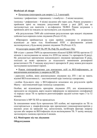 27
Необхідні дії лікаря
• Початкова хіміотерапія для хворих 1, 2, 3 категорій:
ізоніазид + рифампіцин + піразинамід + етамбутол – 2 місяці щоденно;
ізоніазид + рифампіцин – 4 місяці щоденно або через день. Режим дозування з
прийомом тричі на тиждень допустимий тільки у разі ДОТ, але не
застосовується для пацієнтів з ко-інфекцією ТБ/ВІЛ. Режим дозування з
прийомом двічі на тиждень не застосовують для лікування ТБ;
•За результатами ТМЧ або клінічними результатами при невдачі лікування
здійснюється корекція схеми лікування (Розділ 4.5.6);
•Препарати приймаються за один прийом усередину із розрахунку
відповідно до маси тіла. Комбіновані ПТП з фіксованими дозами
застосовуються у будь-якому режимі лікування ТБ (Розділ 4.5);
•4 категорія хворих (МР ТБ, РР ТБ, Риф ТБ, поліРезист ТБ):
ПФ згідно з даними ТМЧ (за призначенням обласної ЦЛКК-ХРТБ) протягом 12
місяців із застосуванням не менше 4-х ПТП (не менше 3-х препаратів ІІ ряду).
Не допускається призначення невідповідного лікування препаратами ІІ ряду,
оскільки це може призвести до подальшого виникнення розширеної
резистентності TБ. У випадку відсутності препаратів ІІ ряду можна розглядати
застосування паліативної терапії.
• Режим хіміопрофілактики для контактних осіб та ВІЛ-інфікованих, за
виключенням контактних із хворим на МР ТБ:
- дорослим особам, яким рекомендовано лікування від ЛТІ і які не мають
відомої ВІЛ-позитивності, – шестимісячний курс ізоніазіду одноразово;
- особам будь-якого віку з ВІЛ-інфекцією незалежно від результатів проби
Манту – шестимісячний курс ізоніазіду одноразово;
Особам, які відповідають критеріям лікування ЛТІ, але відмовляються
проходити це лікування, варто надати інформацію за принципом «поінформуй
та порадь» щодо ТБ та провести рентгенографію грудної клітки через 3 та 12
місяців.
Контактним із МР ТБ ХП не проводиться.
За показаннями може бути призначена ХП особам, які перехворіли на ТБ та
спостерігаються у лікаря-фтизіатра при призначенні глюкокортикостероїдів у
високих дозах на тривалий час, цитостатиків, інгібіторів фактору некрозу
пухлин або хворим на ВІЛ-інфекцію після виліковування ТБ. У цьому випадку
застосовують ізоніазид протягом 6 місяців.
4.2. Моніторинг під час лікування
Обґрунтування
 