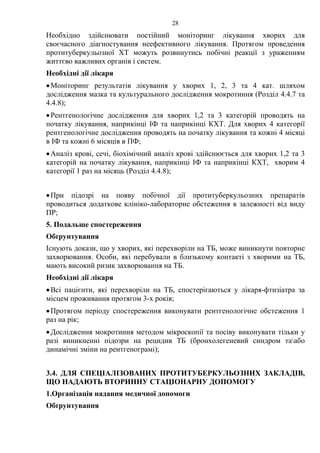 28
Необхідно здійснювати постійний моніторинг лікування хворих для
своєчасного діагностування неефективного лікування. Протягом проведення
протитуберкульозної ХТ можуть розвинутись побічні реакції з ураженням
життєво важливих органів і систем.
Необхідні дії лікаря
•Моніторинг результатів лікування у хворих 1, 2, 3 та 4 кат. шляхом
дослідження мазка та культурального дослідження мокротиння (Розділ 4.4.7 та
4.4.8);
•Рентгенологічне дослідження для хворих 1,2 та 3 категорій проводять на
початку лікування, наприкінці ІФ та наприкінці КХТ. Для хворих 4 категорії
рентгенологічне дослідження проводять на початку лікування та кожні 4 місяці
в ІФ та кожні 6 місяців в ПФ;
•Аналіз крові, сечі, біохімічний аналіз крові здійснюється для хворих 1,2 та 3
категорій на початку лікування, наприкінці ІФ та наприкінці КХТ, хворим 4
категорії 1 раз на місяць (Розділ 4.4.8);
•При підозрі на появу побічної дії протитуберкульозних препаратів
проводиться додаткове клініко-лабораторне обстеження в залежності від виду
ПР;
5. Подальше спостереження
Обґрунтування
Існують докази, що у хворих, які перехворіли на ТБ, може виникнути повторне
захворювання. Особи, які перебували в близькому контакті з хворими на ТБ,
мають високий ризик захворювання на ТБ.
Необхідні дії лікаря
•Всі пацієнти, які перехворіли на ТБ, спостерігаються у лікаря-фтизіатра за
місцем проживання протягом 3-х років;
•Протягом періоду спостереження виконувати рентгенологічне обстеження 1
раз на рік;
•Дослідження мокротиння методом мікроскопії та посіву виконувати тільки у
разі виникненні підозри на рецидив ТБ (бронхолегеневий синдром таабо
динамічні зміни на рентгенограмі);
3.4. ДЛЯ СПЕЦІАЛІЗОВАНИХ ПРОТИТУБЕРКУЛЬОЗНИХ ЗАКЛАДІВ,
ЩО НАДАЮТЬ ВТОРИННУ СТАЦІОНАРНУ ДОПОМОГУ
1.Організація надання медичної допомоги
Обґрунтування
 