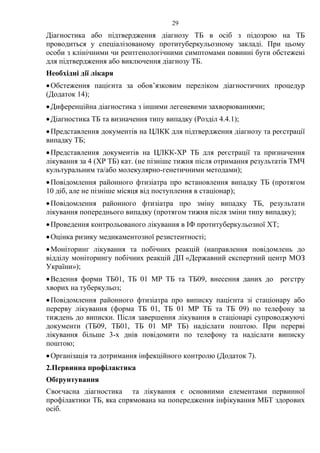 29
Діагностика або підтвердження діагнозу ТБ в осіб з підозрою на ТБ
проводиться у спеціалізованому протитуберкульозному закладі. При цьому
особи з клінічними чи рентгенологічними симптомами повинні бути обстежені
для підтвердження або виключення діагнозу ТБ.
Необхідні дії лікаря
•Обстеження пацієнта за обов’язковим переліком діагностичних процедур
(Додаток 14);
•Диференційна діагностика з іншими легеневими захворюваннями;
•Діагностика ТБ та визначення типу випадку (Розділ 4.4.1);
•Представлення документів на ЦЛКК для підтвердження діагнозу та реєстрації
випадку ТБ;
•Представлення документів на ЦЛКК-ХР ТБ для реєстрації та призначення
лікування за 4 (ХР ТБ) кат. (не пізніше тижня після отримання результатів ТМЧ
культуральним та/або молекулярно-генетичними методами);
•Повідомлення районного фтизіатра про встановлення випадку ТБ (протягом
10 діб, але не пізніше місяця від поступлення в стаціонар);
•Повідомлення районного фтизіатра про зміну випадку ТБ, результати
лікування попереднього випадку (протягом тижня після зміни типу випадку);
•Проведення контрольованого лікування в ІФ протитуберкульозної ХТ;
•Оцінка ризику медикаментозної резистентності;
•Моніторинг лікування та побічних реакцій (направлення повідомлень до
відділу моніторингу побічних реакцій ДП «Державний експертний центр МОЗ
України»);
•Ведення форми ТБ01, ТБ 01 МР ТБ та ТБ09, внесення даних до реєстру
хворих на туберкульоз;
•Повідомлення районного фтизіатра про виписку пацієнта зі стаціонару або
перерву лікування (форма ТБ 01, ТБ 01 МР ТБ та ТБ 09) по телефону за
тиждень до виписки. Після завершення лікування в стаціонарі супроводжуючі
документи (ТБ09, ТБ01, ТБ 01 МР ТБ) надіслати поштою. При перерві
лікування більше 3-х днів повідомити по телефону та надіслати виписку
поштою;
•Організація та дотримання інфекційного контролю (Додаток 7).
2.Первинна профілактика
Обґрунтування
Своєчасна діагностика та лікування є основними елементами первинної
профілактики ТБ, яка спрямована на попередження інфікування МБТ здорових
осіб.
 