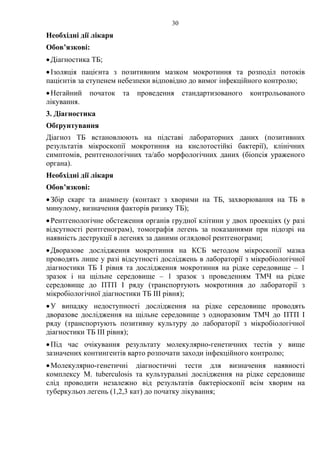 30
Необхідні дії лікаря
Обов’язкові:
•Діагностика ТБ;
•Ізоляція пацієнта з позитивним мазком мокротиння та розподіл потоків
пацієнтів за ступенем небезпеки відповідно до вимог інфекційного контролю;
•Негайний початок та проведення стандартизованого контрольованого
лікування.
3. Діагностика
Обґрунтування
Діагноз ТБ встановлюють на підставі лабораторних даних (позитивних
результатів мікроскопії мокротиння на кислотостійкі бактерії), клінічних
симптомів, рентгенологічних та/або морфологічних даних (біопсія ураженого
органа).
Необхідні дії лікаря
Обов’язкові:
•Збір скарг та анамнезу (контакт з хворими на ТБ, захворювання на ТБ в
минулому, визначення факторів ризику ТБ);
•Рентгенологічне обстеження органів грудної клітини у двох проекціях (у разі
відсутності рентгенограм), томографія легень за показаннями при підозрі на
наявність деструкції в легенях за даними оглядової рентгенограми;
•Дворазове дослідження мокротиння на КСБ методом мікроскопії мазка
проводять лише у разі відсутності досліджень в лабораторії з мікробіологічної
діагностики ТБ І рівня та дослідження мокротиння на рідке середовище – 1
зразок і на щільне середовище – 1 зразок з проведенням ТМЧ на рідке
середовище до ПТП І ряду (транспортують мокротиння до лабораторії з
мікробіологічної діагностики ТБ ІІІ рівня);
•У випадку недоступності дослідження на рідке середовище проводять
дворазове дослідження на щільне середовище з одноразовим ТМЧ до ПТП І
ряду (транспортують позитивну культуру до лабораторії з мікробіологічної
діагностики ТБ ІІІ рівня);
•Під час очікування результату молекулярно-генетичних тестів у вище
зазначених контингентів варто розпочати заходи інфекційного контролю;
•Молекулярно-генетичні діагностичні тести для визначення наявності
комплексу M. tuberculosis та культуральні дослідження на рідке середовище
слід проводити незалежно від результатів бактеріоскопії всім хворим на
туберкульоз легень (1,2,3 кат) до початку лікування;
 