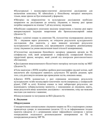 31
•Культуральні і молекулярно-генетичні діагностичні дослідження для
визначення комплексу M. tuberculosis у біопсійному матеріалі виконують
тільки, якщо зразок не був поміщений у формалін;
•Матеріал на мікроскопічне та культуральне дослідження необхідно
направляти на дослідження до початку лікування; в іншому разі зразки
потрібно направити не пізніше 7 діб від початку лікування;
•Необхідно одержувати спонтанно виділене мокротиння; в іншому разі варто
використовувати індукцію мокротиння або бронхоальвеолярний лаваж
(Додаток 5);
•Якщо є клінічні ознаки та симптоми ТБ, гістологічне підтвердження діагнозу
ТБ – лікування варто розпочати, не очікуючи результатів культурального
дослідження. Для пацієнтів, у яких виявлені негативні результати
культурального дослідження, слід продовжувати стандартну рекомендовану
схему лікування (за умови виключення іншої етіології захворювання);
•Гістологічне дослідження біопсійного матеріалу уражених органів на ТБ
(лімфовузли; гній, який аспірований з лімфовузлів; плевральний біоптат;
хірургічний зразок; матеріал, який узятий під контролем рентгенологічного
обстеження);
•Дослідження вищезазначеного біологічного матеріалу методом посіву на МБТ
(Додаток 5);
•Усім пацієнтам з ПЗТБ потрібно зробити рентгенографію грудної клітки, щоб
виключити або підтвердити наявність супутнього ТБ органів дихання; крім
того, слід розглянути питання про проведення тестів, описаних вище;
•Діагноз ПЗТБ залишається у разі отримання негативних результатів
культуральних та/або молекулярно-генетичних тестів (наприклад у плевральній
рідині, СМР та сечі). Клінічні ознаки та інші лабораторні результати, що
відповідають туберкульозному менінгіту, є показаннями до лікування, навіть,
якщо результати вище зазначених досліджень є негативними, тому що можливі
наслідки для пацієнта є важкими;
•Консультування та тестування на ВІЛ (Додаток 6);
4. Лікування
Обґрунтування
Стандартизоване контрольоване лікування хворим на ТБ в стаціонарних умовах
проводиться суворо за показаннями (додаток 12) та за інформованою згодою
пацієнта (Додаток 2) з дотриманням вимог інфекційного контролю з метою
попередження подальшого розповсюдження захворювання на ТБ та
попередження розвитку МР ТБ.
 