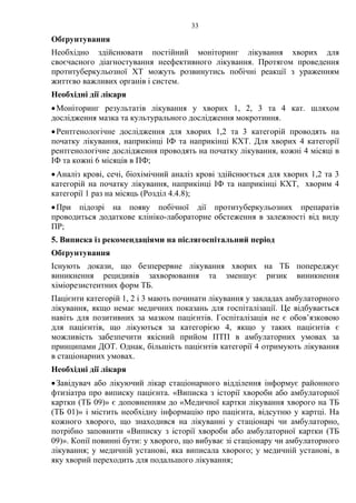33
Обґрунтування
Необхідно здійснювати постійний моніторинг лікування хворих для
своєчасного діагностування неефективного лікування. Протягом проведення
протитуберкульозної ХТ можуть розвинутись побічні реакції з ураженням
життєво важливих органів і систем.
Необхідні дії лікаря
•Моніторинг результатів лікування у хворих 1, 2, 3 та 4 кат. шляхом
дослідження мазка та культурального дослідження мокротиння.
•Рентгенологічне дослідження для хворих 1,2 та 3 категорій проводять на
початку лікування, наприкінці ІФ та наприкінці КХТ. Для хворих 4 категорії
рентгенологічне дослідження проводять на початку лікування, кожні 4 місяці в
ІФ та кожні 6 місяців в ПФ;
•Аналіз крові, сечі, біохімічний аналіз крові здійснюється для хворих 1,2 та 3
категорій на початку лікування, наприкінці ІФ та наприкінці КХТ, хворим 4
категорії 1 раз на місяць (Розділ 4.4.8);
•При підозрі на появу побічної дії протитуберкульозних препаратів
проводиться додаткове клініко-лабораторне обстеження в залежності від виду
ПР;
5. Виписка із рекомендаціями на післягоспітальний період
Обґрунтування
Існують докази, що безперервне лікування хворих на ТБ попереджує
виникнення рецидивів захворювання та зменшує ризик виникнення
хіміорезистентних форм ТБ.
Пацієнти категорій 1, 2 і 3 мають починати лікування у закладах амбулаторного
лікування, якщо немає медичних показань для госпіталізації. Це відбувається
навіть для позитивних за мазком пацієнтів. Госпіталізація не є обов’язковою
для пацієнтів, що лікуються за категорією 4, якщо у таких пацієнтів є
можливість забезпечити якісний прийом ПТП в амбулаторних умовах за
принципами ДОТ. Однак, більшість пацієнтів категорії 4 отримують лікування
в стаціонарних умовах.
Необхідні дії лікаря
•Завідувач або лікуючий лікар стаціонарного відділення інформує районного
фтизіатра про виписку пацієнта. «Виписка з історії хвороби або амбулаторної
картки (ТБ 09)» є доповненням до «Медичної картки лікування хворого на ТБ
(ТБ 01)» і містить необхідну інформацію про пацієнта, відсутню у картці. На
кожного хворого, що знаходився на лікуванні у стаціонарі чи амбулаторно,
потрібно заповнити «Виписку з історії хвороби або амбулаторної картки (ТБ
09)». Копії повинні бути: у хворого, що вибуває зі стаціонару чи амбулаторного
лікування; у медичній установі, яка виписала хворого; у медичній установі, в
яку хворий переходить для подальшого лікування;
 