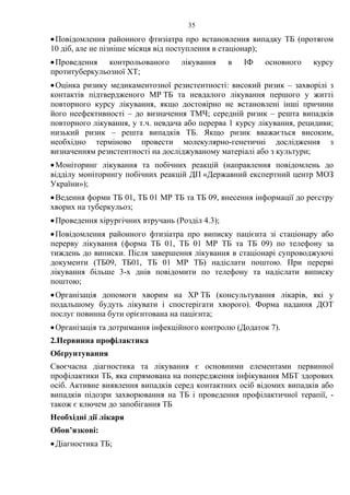 35
•Повідомлення районного фтизіатра про встановлення випадку ТБ (протягом
10 діб, але не пізніше місяця від поступлення в стаціонар);
•Проведення контрольованого лікування в ІФ основного курсу
протитуберкульозної ХТ;
•Оцінка ризику медикаментозної резистентності: високий ризик – захворілі з
контактів підтвердженого МР ТБ та невдалого лікування першого у житті
повторного курсу лікування, якщо достовірно не встановлені інші причини
його неефективності – до визначення ТМЧ; середній ризик – решта випадків
повторного лікування, у т.ч. невдача або перерва 1 курсу лікування, рецидиви;
низький ризик – решта випадків ТБ. Якщо ризик вважається високим,
необхідно терміново провести молекулярно-генетичні дослідження з
визначенням резистентності на досліджуваному матеріалі або з культури;
•Моніторинг лікування та побічних реакцій (направлення повідомлень до
відділу моніторингу побічних реакцій ДП «Державний експертний центр МОЗ
України»);
•Ведення форми ТБ 01, ТБ 01 МР ТБ та ТБ 09, внесення інформації до реєстру
хворих на туберкульоз;
•Проведення хірургічних втручань (Розділ 4.3);
•Повідомлення районного фтизіатра про виписку пацієнта зі стаціонару або
перерву лікування (форма ТБ 01, ТБ 01 МР ТБ та ТБ 09) по телефону за
тиждень до виписки. Після завершення лікування в стаціонарі супроводжуючі
документи (ТБ09, ТБ01, ТБ 01 МР ТБ) надіслати поштою. При перерві
лікування більше 3-х днів повідомити по телефону та надіслати виписку
поштою;
•Організація допомоги хворим на ХР ТБ (консультування лікарів, які у
подальшому будуть лікувати і спостерігати хворого). Форма надання ДОТ
послуг повинна бути орієнтована на пацієнта;
•Організація та дотримання інфекційного контролю (Додаток 7).
2.Первинна профілактика
Обґрунтування
Своєчасна діагностика та лікування є основними елементами первинної
профілактики ТБ, яка спрямована на попередження інфікування МБТ здорових
осіб. Активне виявлення випадків серед контактних осіб відомих випадків або
випадків підозри захворювання на ТБ і проведення профілактичної терапії, -
також є ключем до запобігання ТБ
Необхідні дії лікаря
Обов’язкові:
•Діагностика ТБ;
 