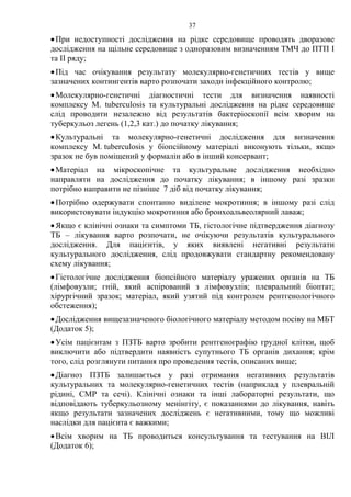 37
•При недоступності дослідження на рідке середовище проводять дворазове
дослідження на щільне середовище з одноразовим визначенням ТМЧ до ПТП І
та ІІ ряду;
•Під час очікування результату молекулярно-генетичних тестів у вище
зазначених контингентів варто розпочати заходи інфекційного контролю;
•Молекулярно-генетичні діагностичні тести для визначення наявності
комплексу M. tuberculosis та культуральні дослідження на рідке середовище
слід проводити незалежно від результатів бактеріоскопії всім хворим на
туберкульоз легень (1,2,3 кат.) до початку лікування;
•Культуральні та молекулярно-генетичні дослідження для визначення
комплексу M. tuberculosis у біопсійному матеріалі виконують тільки, якщо
зразок не був поміщений у формалін або в інший консервант;
•Матеріал на мікроскопічне та культуральне дослідження необхідно
направляти на дослідження до початку лікування; в іншому разі зразки
потрібно направити не пізніше 7 діб від початку лікування;
•Потрібно одержувати спонтанно виділене мокротиння; в іншому разі слід
використовувати індукцію мокротиння або бронхоальвеолярний лаваж;
•Якщо є клінічні ознаки та симптоми ТБ, гістологічне підтвердження діагнозу
ТБ – лікування варто розпочати, не очікуючи результатів культурального
дослідження. Для пацієнтів, у яких виявлені негативні результати
культурального дослідження, слід продовжувати стандартну рекомендовану
схему лікування;
•Гістологічне дослідження біопсійного матеріалу уражених органів на ТБ
(лімфовузли; гній, який аспірований з лімфовузлів; плевральний біоптат;
хірургічний зразок; матеріал, який узятий під контролем рентгенологічного
обстеження);
•Дослідження вищезазначеного біологічного матеріалу методом посіву на МБТ
(Додаток 5);
•Усім пацієнтам з ПЗТБ варто зробити рентгенографію грудної клітки, щоб
виключити або підтвердити наявність супутнього ТБ органів дихання; крім
того, слід розглянути питання про проведення тестів, описаних вище;
•Діагноз ПЗТБ залишається у разі отримання негативних результатів
культуральних та молекулярно-генетичних тестів (наприклад у плевральній
рідині, СМР та сечі). Клінічні ознаки та інші лабораторні результати, що
відповідають туберкульозному менінгіту, є показаннями до лікування, навіть
якщо результати зазначених досліджень є негативними, тому що можливі
наслідки для пацієнта є важкими;
•Всім хворим на ТБ проводиться консультування та тестування на ВІЛ
(Додаток 6);
 