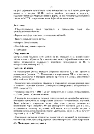 38
•У разі отримання позитивного мазка мокротиння на КСБ та/або даних про
наявність у хворого ХР ТБ, пацієнт негайно ізолюється в окремому
відділенні/палаті для хворих на заразну форму ТБ або у відділені для лікування
хворих на МР ТБ з дотриманням вимог інфекційного контролю;
Додатково:
•Фібробронхоскопія (при показаннях з проведенням браш- або
трансбронхіальної біопсії);
•Торакоскопія (при показаннях з проведенням біопсії);
•Трансторакальна біопсія легень;
•Відкрита біопсія легень;
•Біопсія інших уражених органів.
4. Лікування
Обґрунтування
Контрольоване лікування всім хворим на ТБ проводиться за інформованою
згодою пацієнта (Додаток 2) з дотриманням вимог інфекційного контролю з
метою попередження подальшого поширення захворювання на ТБ та
попередження розвитку МР ТБ.
Необхідні дії лікаря
•У стаціонарних умовах проводять лікування пацієнтам 1, 2 кат. суворо за
показаннями (додаток 17). Призначають контрольовану ХТ в інтенсивному
режимі, яка включає 4 препарати щоденно протягом 2–3 місяців, але не менше
60 та не більше 90 доз;
•Пацієнтам 3 кат. проведення лікування в стаціонарних умовах можливе лише
за наявності медичних показань (тяжкі супутні захворювання, непереносимість
ПТП – додаток 12);
•Лікування пацієнтів 4 (МР ТБ) кат. здійснюється в умовах спеціалізованих
відділень (палат з від’ємним тиском);
•У пацієнтів з підвищеним ризиком резистентності до антимікобактеріальних
препаратів варто ретельно контролювати динаміку та ефективність лікування.
Якщо клінічного покращення немає, або якщо культури залишаються
позитивними через максимум 90 доз стандартного лікування для 1–3 кат.,
встановлюють «невдачу лікування», здійснюють перереєстрацію хворого з
переведенням на індивідуальний режим з урахуванням даних ТМЧ від початку
лікування, у т.ч. за 4 (ХРТБ) кат.;
•Стаціонарне лікування проводиться пацієнтам всіх категорій до припинення
бактеріовиділення, що підтверджується методом мікроскопії мазка мокротиння.
4.1. Медикаментозне лікування
 