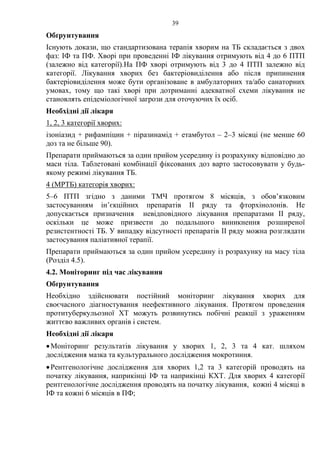 39
Обґрунтування
Існують докази, що стандартизована терапія хворим на ТБ складається з двох
фаз: ІФ та ПФ. Хворі при проведенні ІФ лікування отримують від 4 до 6 ПТП
(залежно від категорії).На ПФ хворі отримують від 3 до 4 ПТП залежно від
категорії. Лікування хворих без бактеріовиділення або після припинення
бактеріовиділення може бути організоване в амбулаторних та/або санаторних
умовах, тому що такі хворі при дотриманні адекватної схеми лікування не
становлять епідеміологічної загрози для оточуючих їх осіб.
Необхідні дії лікаря
1, 2, 3 категорії хворих:
ізоніазид + рифампіцин + піразинамід + етамбутол – 2–3 місяці (не менше 60
доз та не більше 90).
Препарати приймаються за один прийом усередину із розрахунку відповідно до
маси тіла. Таблетовані комбінації фіксованих доз варто застосовувати у будь-
якому режимі лікування ТБ.
4 (МРТБ) категорія хворих:
5–6 ПТП згідно з даними ТМЧ протягом 8 місяців, з обов’язковим
застосуванням ін’єкційних препаратів ІІ ряду та фторхінолонів. Не
допускається призначення невідповідного лікування препаратами ІІ ряду,
оскільки це може призвести до подальшого виникнення розширеної
резистентності TБ. У випадку відсутності препаратів ІІ ряду можна розглядати
застосування паліативної терапії.
Препарати приймаються за один прийом усередину із розрахунку на масу тіла
(Розділ 4.5).
4.2. Моніторинг під час лікування
Обґрунтування
Необхідно здійснювати постійний моніторинг лікування хворих для
своєчасного діагностування неефективного лікування. Протягом проведення
протитуберкульозної ХТ можуть розвинутись побічні реакції з ураженням
життєво важливих органів і систем.
Необхідні дії лікаря
•Моніторинг результатів лікування у хворих 1, 2, 3 та 4 кат. шляхом
дослідження мазка та культурального дослідження мокротиння.
•Рентгенологічне дослідження для хворих 1,2 та 3 категорій проводять на
початку лікування, наприкінці ІФ та наприкінці КХТ. Для хворих 4 категорії
рентгенологічне дослідження проводять на початку лікування, кожні 4 місяці в
ІФ та кожні 6 місяців в ПФ;
 