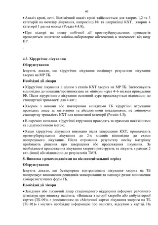 40
•Аналіз крові, сечі, біохімічний аналіз крові здійснюється для хворих 1,2 та 3
категорій на початку лікування, наприкінці ІФ та наприкінці КХТ, хворим 4
категорії 1 раз на місяць (Розділ 4.4.8);
•При підозрі на появу побічної дії протитуберкульозних препаратів
проводиться додаткове клініко-лабораторне обстеження в залежності від виду
ПР.
.
4.3. Хірургічне лікування
Обґрунтування
Існують докази, що хірургічне лікування поліпшує результати лікування
хворих на МР ТБ.
Необхідні дії лікаря
•Хірургічне лікування є одним з етапів КХТ хворих на МР ТБ. Застосовують
відповідно до показань/протипоказань як мінімум через 4–6 місяців проведення
ІФ. Після хірургічного лікування основний курс продовжується відповідно до
стандартної тривалості для 4 кат.;
•Хворим з новими або повторними випадками ТБ хірургічні втручання
проводять лише за життєвими та абсолютними показаннями, не змінюючи
стандартну тривалість КХТ для визначеної категорії (Розділ 4.3);
•В окремих випадках хірургічні втручання проводять за прямими показаннями
та з діагностичною метою;
•Якщо хірургічне лікування виконано після завершення КХТ, призначають
протитуберкульозне лікування до 2-х місяців відповідно до схеми
попереднього лікування. Після отримання результату посіву матеріалу
приймають рішення про завершення або продовження лікування. За
необхідності продовження лікування хворого реєструють та лікують в рамках 2
кат. (інші) або відповідно до результатів ТМЧ.
5. Виписка з рекомендаціями на післягоспітальний період
Обґрунтування
Існують докази, що безперервне контрольоване лікування хворих на ТБ
попереджує виникнення рецидивів захворювання та зменшує ризик виникнення
хіміорезистентних форм ТБ.
Необхідні дії лікаря
•Завідувач або лікуючий лікар стаціонарного відділення інформує районного
фтизіатра про виписку пацієнта. «Виписка з історії хвороби або амбулаторної
картки (ТБ 09)» є доповненням до «Медичної картки лікування хворого на ТБ
(ТБ 01)» і містить необхідну інформацію про пацієнта, відсутню у картці. На
 