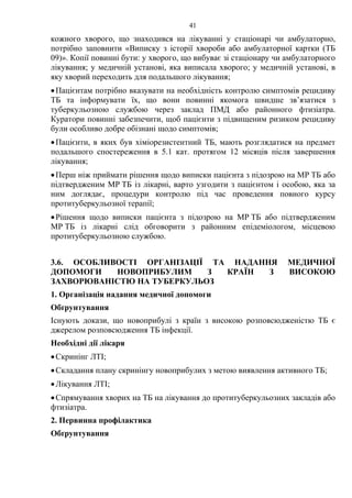 41
кожного хворого, що знаходився на лікуванні у стаціонарі чи амбулаторно,
потрібно заповнити «Виписку з історії хвороби або амбулаторної картки (ТБ
09)». Копії повинні бути: у хворого, що вибуває зі стаціонару чи амбулаторного
лікування; у медичній установі, яка виписала хворого; у медичній установі, в
яку хворий переходить для подальшого лікування;
•Пацієнтам потрібно вказувати на необхідність контролю симптомів рецидиву
ТБ та інформувати їх, що вони повинні якомога швидше зв’язатися з
туберкульозною службою через заклад ПМД або районного фтизіатра.
Куратори повинні забезпечити, щоб пацієнти з підвищеним ризиком рецидиву
були особливо добре обізнані щодо симптомів;
•Пацієнти, в яких був хіміорезистентний ТБ, мають розглядатися на предмет
подальшого спостереження в 5.1 кат. протягом 12 місяців після завершення
лікування;
•Перш ніж приймати рішення щодо виписки пацієнта з підозрою на МР ТБ або
підтвердженим МР ТБ із лікарні, варто узгодити з пацієнтом і особою, яка за
ним доглядає, процедури контролю під час проведення повного курсу
протитуберкульозної терапії;
•Рішення щодо виписки пацієнта з підозрою на МР ТБ або підтвердженим
МР ТБ із лікарні слід обговорити з районним епідеміологом, місцевою
протитуберкульозною службою.
3.6. ОСОБЛИВОСТІ ОРГАНІЗАЦІЇ ТА НАДАННЯ МЕДИЧНОЇ
ДОПОМОГИ НОВОПРИБУЛИМ З КРАЇН З ВИСОКОЮ
ЗАХВОРЮВАНІСТЮ НА ТУБЕРКУЛЬОЗ
1. Організація надання медичної допомоги
Обґрунтування
Існують докази, що новоприбулі з країн з високою розповсюдженістю ТБ є
джерелом розповсюдження ТБ інфекції.
Необхідні дії лікаря
•Скринінг ЛТІ;
•Складання плану скринінгу новоприбулих з метою виявлення активного ТБ;
•Лікування ЛТІ;
•Спрямування хворих на ТБ на лікування до протитуберкульозних закладів або
фтизіатра.
2. Первинна профілактика
Обґрунтування
 