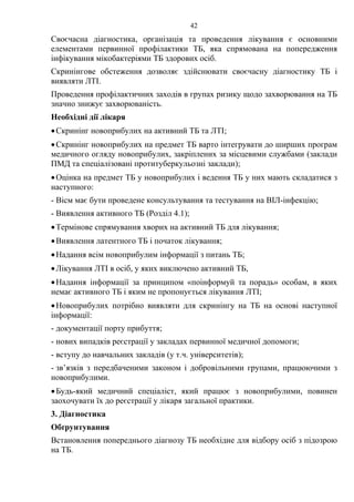 42
Своєчасна діагностика, організація та проведення лікування є основними
елементами первинної профілактики ТБ, яка спрямована на попередження
інфікування мікобактеріями ТБ здорових осіб.
Скринінгове обстеження дозволяє здійснювати своєчасну діагностику ТБ і
виявляти ЛТІ.
Проведення профілактичних заходів в групах ризику щодо захворювання на ТБ
значно знижує захворюваність.
Необхідні дії лікаря
•Скринінг новоприбулих на активний ТБ та ЛТІ;
•Скринінг новоприбулих на предмет ТБ варто інтегрувати до ширших програм
медичного огляду новоприбулих, закріплених за місцевими службами (заклади
ПМД та спеціалізовані протитуберкульозні заклади);
•Оцінка на предмет ТБ у новоприбулих і ведення ТБ у них мають складатися з
наступного:
- Вісм має бути проведене консультування та тестування на ВІЛ-інфекцію;
- Виявлення активного ТБ (Розділ 4.1);
•Термінове спрямування хворих на активний ТБ для лікування;
•Виявлення латентного ТБ і початок лікування;
•Надання всім новоприбулим інформації з питань ТБ;
•Лікування ЛТІ в осіб, у яких виключено активний ТБ,
•Надання інформації за принципом «поінформуй та порадь» особам, в яких
немає активного ТБ і яким не пропонується лікування ЛТІ;
•Новоприбулих потрібно виявляти для скринінгу на ТБ на основі наступної
інформації:
- документації порту прибуття;
- нових випадків реєстрації у закладах первинної медичної допомоги;
- вступу до навчальних закладів (у т.ч. університетів);
- зв’язків з передбаченими законом і добровільними групами, працюючими з
новоприбулими.
•Будь-який медичний спеціаліст, який працює з новоприбулими, повинен
заохочувати їх до реєстрації у лікаря загальної практики.
3. Діагностика
Обґрунтування
Встановлення попереднього діагнозу ТБ необхідне для відбору осіб з підозрою
на ТБ.
 
