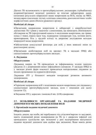 43
Діагноз ТБ встановлюють в протитуберкульозних диспансерах (тубкабінетах)
вторинної/третинної медичної допомоги на підставі лабораторних даних
(позитивні результати мікроскопії мазка мокротиння на КСБ, посіву на МБТ,
молекулярно-генетичних тестів), клінічних симптомів, рентгенологічних та/або
морфологічних даних (біопсія ураженого органу).
Необхідні дії лікаря
•Організація направлення мокротиння в лабораторії з мікробіологічної
діагностики ТБ 1 рівня у пацієнтів з симптомами, що вимагають обов'язкового
обстеження на ТБ (продуктивний кашель із виділенням мокротиння, що триває
понад 2 тижні, втрата маси тіла, підвищення температури тіла, потіння вночі,
кровохаркання, біль у грудній клітці) та дворазове дослідження методом
мікроскопії мазка мокротиння;
•Забезпечення консультації фтизіатра для осіб, у яких виявлені зміни на
рентгенограмі легень;
•Організація дообстеження осіб на предмет ТБ в закладах ПМД або
спеціалізованих протитуберкульозних закладах.
4. Лікування
Обґрунтування
Лікування хворих на ТБ проводиться за інформованою згодою пацієнта
(Додаток 2) з дотриманням вимог інфекційного контролю. У закладах ПМД та
у закладах різних форм власності проводиться контрольоване лікування за
місцем проживання під курацією фтизіатра.
Лікування ЛТІ у більшості випадків попереджає розвиток активного
захворювання.
Необхідні дії лікаря
•Термінове направлення осіб з позитивним мазком мокротиння для лікування у
спеціалізовані протитуберкульозні заклади, коли є показання для цього
(додаток 12);
•Лікування ЛТІ у дорослих: ізоніазид 6 міс. (6 Н) одноразово.
3.7. ОСОБЛИВОСТІ ОРГАНІЗАЦІЇ ТА НАДАННЯ МЕДИЧНОЇ
ДОПОМОГИ В МІСЦЯХ ПОЗБАВЛЕННЯ ВОЛІ
1. Організація надання медичної допомоги
Обґрунтування
Існують докази, що особи, які перебувають під слідством/вартою та засуджені,
мають підвищений ризик захворювання на ТБ та є джерелом інфекції для
громадського суспільства при звільненні у разі недотримання наступності
надання медичної допомоги цим особам при звільненні. Вони мають ризик
 