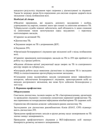 44
невдалого результату лікування через затримки у діагностуванні та лікуванні.
Також їм загрожує ризик бути втраченими для системи охорони здоров'я після
звільнення з місць позбавлення волі.
Необхідні дії лікаря
•Медичні працівники, які надають допомогу засудженим і особам,
утримуваним під вартою, повинні знати про ознаки та симптоми активного ТБ.
Туберкульозні служби повинні забезпечити, щоб обізнаність із цими ознаками
та симптомами також заохочувалася серед засуджених і персоналу
пенітенціарних закладів;
•Скринінг на активний ТБ;
•Діагностика ТБ;
•Лікування хворих на ТБ з дотриманням ДОТ;
•Лікування ЛТІ;
•Організація безперервності лікування при звільненні осіб з місць позбавлення
волі;
•Скринінг працівників пенітенціарних закладів на ТБ та ЛТІ при прийнятті на
роботу та у процесі роботи;
•Ведення обліково-звітної документації щодо хворих на ТБ та електронного
реєстру хворих на туберкульоз;
•Інтеграція роботи щодо виявлення діагностики та лікування ТБ із закладами
ПМД та спеціалізованими протитуберкульозними закладами;
•Складання плану надзвичайних заходів (дотримання вимог інфекційного
контролю, забезпечення безперервності лікування, транспортування осіб) на
випадок дострокового звільнення, яке може бути здійснено безпосередньо у
залі суду.
2. Первинна профілактика
Обґрунтування
Своєчасна діагностика, ізоляція хворих на ТБ з бактеріовиділенням, організація
та проведення лікування є основними елементами первинної профілактики ТБ,
яка спрямована на попередження інфікування мікобактеріями ТБ здорових осіб.
Скринінгове обстеження дозволяє здійснювати ранню діагностику ТБ.
Застосування для діагностики рекомбінантних білків (ESAT, CFP) підвищує
якість діагностики ЛТІ.
Проведення профілактичних заходів в групах ризику щодо захворювання на ТБ
значно знижує захворюваність.
Проведення профілактичного лікування у ВІЛ-інфікованих осіб зменшує
ймовірність розвитку активного захворювання.
 
