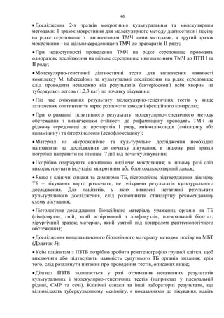 46
• Дослідження 2-х зразків мокротиння культуральним та молекулярним
методами: 1 зразок мокротиння для молекулярного методу діагностики і посіву
на рідке середовище з визначенням ТМЧ цими методами, а другий зразок
мокротиння – на щільне середовище з ТМЧ до препаратів ІІ ряду;
•При недоступності проведення ТМЧ на рідке середовище проводять
одноразове дослідження на щільне середовище з визначенням ТМЧ до ПТП І та
ІІ ряду;
•Молекулярно-генетичні діагностичні тести для визначення наявності
комплексу M. tuberculosis та культуральні дослідження на рідке середовище
слід проводити незалежно від результатів бактеріоскопії всім хворим на
туберкульоз легень (1,2,3 кат) до початку лікування;
•Під час очікування результату молекулярно-генетичних тестів у вище
зазначених контингентів варто розпочати заходи інфекційного контролю;
•При отриманні позитивного результату молекулярно-генетичного методу
обстеження з визначенням стійкості до рифампіцину проводять ТМЧ на
рідкому середовищі до препаратів 1 ряду, аміноглікозидів (амікацину або
канаміцину) та фторхінолонів (левофлоксацину);
•Матеріал на мікроскопічне та культуральне дослідження необхідно
направляти на дослідження до початку лікування; в іншому разі зразки
потрібно направити не пізніше 7 діб від початку лікування;
•Потрібно одержувати спонтанно виділене мокротиння; в іншому разі слід
використовувати індукцію мокротиння або бронхоальвеолярний лаваж;
•Якщо є клінічні ознаки та симптоми ТБ, гістологічне підтвердження діагнозу
ТБ – лікування варто розпочати, не очікуючи результатів культурального
дослідження. Для пацієнтів, у яких виявлені негативні результати
культурального дослідження, слід розпочинати стандартну рекомендовану
схему лікування;
•Гістологічне дослідження біопсійного матеріалу уражених органів на ТБ
(лімфовузли; гній, який аспірований з лімфовузлів; плевральний біоптат;
хірургічний зразок; матеріал, який узятий під контролем рентгенологічного
обстеження);
•Дослідження вищезазначеного біологічного матеріалу методом посіву на МБТ
(Додаток 5);
•Усім пацієнтам з ПЗТБ потрібно зробити рентгенографію грудної клітки, щоб
виключити або підтвердити наявність супутнього ТБ органів дихання; крім
того, слід розглянути питання про проведення тестів, описаних вище;
•Діагноз ПЗТБ залишається у разі отримання негативних результатів
культуральних і молекулярно-генетичних тестів (наприклад у плевральній
рідині, СМР та сечі). Клінічні ознаки та інші лабораторні результати, що
відповідають туберкульозному менінгіту, є показаннями до лікування, навіть
 