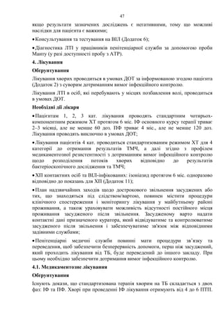 47
якщо результати зазначених досліджень є негативними, тому що можливі
наслідки для пацієнта є важкими;
•Консультування та тестування на ВІЛ (Додаток 6);
•Діагностика ЛТІ у працівників пенітенціарної служби за допомогою проби
Манту (у разі доступності пробу з АТР).
4. Лікування
Обґрунтування
Лікування хворих проводиться в умовах ДОТ за інформованою згодою пацієнта
(Додаток 2) з суворим дотриманням вимог інфекційного контролю.
Лікування ЛТІ в осіб, які перебувають у місцях позбавлення волі, проводиться
в умовах ДОТ.
Необхідні дії лікаря
•Пацієнтам 1, 2, 3 кат. лікування проводять стандартним чотирьох-
компонентним режимом ХТ протягом 6 міс. ІФ основного курсу терапії триває
2–3 місяці, але не менше 60 доз. ПФ триває 4 міс., але не менше 120 доз.
Лікування проводять виключно в умовах ДОТ;
•Лікування пацієнтів 4 кат. проводиться стандартизованим режимом ХТ для 4
категорії до отримання результатів ТМЧ, а далі згідно з профілем
медикаментозної резистентності з дотриманням вимог інфекційного контролю
щодо розподілення потоків хворих відповідно до результатів
бактеріоскопічного дослідження та ТМЧ;
•ХП контактних осіб та ВІЛ-інфікованих: ізоніазид протягом 6 міс. одноразово
відповідно до показань для ХП (Додаток 11);
•План надзвичайних заходів щодо дострокового звільнення засуджених або
тих, що знаходяться під слідством/вартою, повинен містити процедури
клінічного спостереження і моніторингу лікування у майбутньому районі
проживання, а також ураховувати можливість відсутності постійного місця
проживання засудженого після звільнення. Засудженому варто надати
контактні дані призначеного куратора, який відвідуватиме та контролюватиме
засудженого після звільнення і забезпечуватиме зв'язок між відповідними
задіяними службами;
•Пенітенціарні медичні служби повинні мати процедури зв’язку та
переведення, щоб забезпечити безперервність допомоги, перш ніж засуджений,
який проходить лікування від ТБ, буде переведений до іншого закладу. При
цьому необхідно забезпечити дотримання вимог інфекційного контролю.
4.1. Медикаментозне лікування
Обґрунтування
Існують докази, що стандартизована терапія хворим на ТБ складається з двох
фаз: ІФ та ПФ. Хворі при проведенні ІФ лікування отримують від 4 до 6 ПТП.
 
