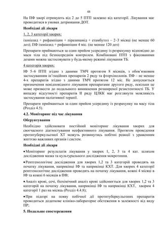 48
На ПФ хворі отримують від 2 до 5 ПТП залежно від категорії. Лікування має
проводитися в умовах дотримання ДОТ.
Необхідні дії лікаря
1, 2, 3 категорії хворих:
ізоніазид + рифампіцин + піразинамід + етамбутол – 2–3 місяці (не менше 60
доз); ПФ ізоніазид + рифампіцин 4 міс. (не менше 120 доз)
Препарати приймаються за один прийом усередину із розрахунку відповідно до
маси тіла під безпосереднім контролем. Комбіновані ПТП з фіксованими
дозами можна застосовувати у будь-якому режимі лікування ТБ.
4 категорія хворих:
ІФ 5–6 ПТП згідно з даними ТМЧ протягом 8 місяців, з обов’язковим
застосуванням ін’єкційних препаратів 2 ряду та фторхінолонів. ПФ – не менше
4-х препаратів згідно з даними ТМЧ протягом 12 міс. Не допускається
призначення невідповідного лікування препаратами другого ряду, оскільки це
може призвести до подальшого виникнення розширеної резистентності TБ. У
випадку відсутності препаратів ІІ ряду ЦЛКК має розглянути можливість
застосування паліативної терапії.
Препарати приймаються за один прийом усередину із розрахунку на масу тіла
(Розділ 4.5).
4.2. Моніторинг під час лікування
Обґрунтування
Необхідно здійснювати постійний моніторинг лікування хворих для
своєчасного діагностування неефективного лікування. Протягом проведення
протитуберкульозної ХТ можуть розвинутись побічні реакції з ураженням
життєво важливих органів і систем.
Необхідні дії лікаря
•Моніторинг результатів лікування у хворих 1, 2, 3 та 4 кат. шляхом
дослідження мазка та культурального дослідження мокротиння.
•Рентгенологічне дослідження для хворих 1,2 та 3 категорій проводять на
початку лікування, наприкінці ІФ та наприкінці КХТ. Для хворих 4 категорії
рентгенологічне дослідження проводять на початку лікування, кожні 4 місяці в
ІФ та кожні 6 місяців в ПФ;
•Аналіз крові, сечі, біохімічний аналіз крові здійснюється для хворих 1,2 та 3
категорій на початку лікування, наприкінці ІФ та наприкінці КХТ, хворим 4
категорії 1 раз на місяць (Розділ 4.4.8);
•При підозрі на появу побічної дії протитуберкульозних препаратів
проводиться додаткове клініко-лабораторне обстеження в залежності від виду
ПР;
5. Подальше спостереження
 