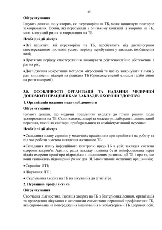 49
Обґрунтування
Існують докази, що у хворих, які перехворіли на ТБ, може виникнути повторне
захворювання. Особи, які перебували в близькому контакті із хворими на ТБ,
мають високий ризик захворювання на ТБ.
Необхідні дії лікаря
•Всі пацієнти, які перехворіли на ТБ, перебувають під диспансерним
спостереженням протягом усього періоду перебування у закладах позбавлення
волі;
•Протягом періоду спостереження виконувати рентгенологічне обстеження 1
раз на рік;
•Дослідження мокротиння методом мікроскопії та посіву виконувати тільки у
разі виникненні підозри на рецидив ТБ (бронхолегеневий синдом та/або зміни
на рентгенограмі).
3.8. ОСОБЛИВОСТІ ОРГАНІЗАЦІЇ ТА НАДАННЯ МЕДИЧНОЇ
ДОПОМОГИ ПРАЦІВНИКАМ ЗАКЛАДІВ ОХОРОНИ ЗДОРОВ’Я
1. Організація надання медичної допомоги
Обґрунтування
Існують докази, що медичні працівники входять до групи ризику щодо
захворювання на ТБ. Сюди входять лікарі та медсестри, лаборанти, допоміжний
персонал, такий як санітари, прибиральники та адміністративний персонал.
Необхідні дії лікаря
•Складання плану скринінгу медичних працівників при прийнятті на роботу та
під час роботи з метою виявлення активного ТБ;
•Складання плану інфекційного контролю щодо ТБ в усіх закладах системи
охорони здоров’я. Адміністрація закладу повинна бути поінформована через
відділ охорони праці про підрозділи з підвищеним ризиком дії ТБ і про те, що
вони становлять підвищений ризик для ВІЛ-позитивних медичних працівників;
•Скринінг ЛТІ;
•Лікування ЛТІ;
• Скерування хворих на ТБ на лікування до фтизіатра.
2. Первинна профілактика
Обґрунтування
Своєчасна діагностика, ізоляція хворих на ТБ з бактеріовиділенням, організація
та проведення лікування є основними елементами первинної профілактики ТБ,
яка спрямована на попередження інфікування мікобактеріями ТБ здорових осіб.
 