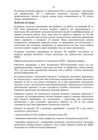 50
Постійний активний скринінг та проведення ПЛІ за показаннями є важливими
для профілактики ТБ у персоналу медичних закладів. Проведення
профілактичних заходів в групах ризику щодо захворювання на ТБ значно
знижує захворюваність.
Необхідні дії лікаря
•Скринінг медичних працівників при прийнятті на роботу на активний ТБ та
ЛТІ. Нові працівники системи охорони здоров’я, які працюватимуть з
пацієнтами або клінічними зразками (включаючи водіїв та прибиральників), не
повинні починати роботу доти, доки вони не пройдуть скринінг на ТБ або
медичний огляд або доки не буде надано документальне свідчення проведення
такого скринінгу у попередні 12 місяців. Якщо документальних доказів
попереднього проведення скринінгу немає, то працівників, які контактують з
пацієнтами або клінічним матеріалом та переводяться на інші місця роботи
системи охорони здоров’я, варто перевіряти так, як нових працівників;
•Скринінг медичних працівників на предмет ТБ потрібно інтегрувати до
ширших програм медичного огляду населення, що здійснюється закладами
ПМД;
•Проведення консультування та тестування на ВІЛ – інфекцію щороку;
•Медичні працівники, в яких встановлено ВІЛ-позитивний статус під час
працевлаштування, повинні проходити медичну та професійну оцінку ризику
ТБ, і для них може знадобитися внесення змін у роботу з метою зменшення
ризиків інфікування ТБ;
•Студенти-медики, тимчасовий персонал і контрактні допоміжні працівники,
які контактують з пацієнтами або клінічними матеріалами, повинні проходити
скринінг на ТБ за тим самим стандартом, що й нові працівники лікувальних
закладів, згідно з викладеними вище рекомендаціями. Документальні свідчення
проходження скринінгу за цим стандартом потрібно запитувати в агентств і
підрядних організацій, які проводять власний скринінг;
•Приватні клініки, які організують надання медичної допомоги пацієнтам в
установах, не підпорядкованих системі охорони здоров’я, повинні забезпечити,
щоб медичні працівники, які контактують з пацієнтами або клінічними
матеріалами в цих установах, проходили скринінг на ТБ за тим самим
стандартом, що й нові працівники лікувальних закладів;
•Оцінка на предмет ТБ у медичних працівників і ведення ТБ у них мають
складатися з наступного:
- оцінка особистого або сімейного анамнезу щодо ТБ;
- вияснення симптомів і ознак, наприклад, шляхом опитування (додаток 4);
- перевірка спеціалістом з професійної медицини документального свідчення
проведення туберкулінового шкірного тесту та/або наявності рубця від БЦЖ,
незалежно від особистої оцінки заявником;
 