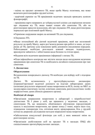 51
- оцінка на предмет активного ТБ, якщо проба Манту позитивна, яка може
включати рентгенографію грудної клітки;
- щорічний скринінг на ТБ працівників медичних закладів проводять шляхом
флюорографії;
- працівника варто направити до туберкульозної клініки для вирішення питання
про лікування від ТБ, якщо наявні ознаки або симптоми ТБ, або на
рентгенограмі присутні відхилення, або про лікування ЛТІ, якщо рентгенограма
нормальна при позитивній пробі Манту;
•Термінове скерування хворих на активний ТБ для лікування;
•Лікування ЛТІ;
•Якщо потенційний або діючий медичний працівник, який має негативний
результат на пробу Манту, варто роз’яснити ризики при роботі в зонах, де існує
ризик дії ТБ, причому усне пояснення треба доповнити письмовими порадами.
Роботодавцеві необхідно розглядати кожний випадок індивідуально,
враховуючи зайнятість і зобов’язання щодо безпеки та гігієни праці;
•Надання всім медичним працівникам інформації з питань ТБ;
•План інфекційного контролю має містити заходи щодо нагадування медичним
працівникам про симптоми ТБ та необхідність негайного повідомлення про такі
симптоми.
3. Діагностика
Обґрунтування
Встановлення попереднього діагнозу ТБ необхідне для відбору осіб з підозрою
на ТБ.
Діагноз ТБ встановлюють у протитуберкульозних диспансерах
вторинної/третинної медичної допомоги на підставі лабораторних даних
(позитивні результати мікроскопії мазка мокротиння на КСБ, посіву на МБТ та
молекулярно-генетичних тестів), клінічних симптомів, рентгенологічних та/або
морфологічних даних (біопсія ураженого органа).
Необхідні дії лікаря
•Організація направлення мокротиння в лабораторії з мікробіологічної
діагностики ТБ І рівня у осіб, що працюють у медичних закладах, з
симптомами ТБ, що вимагають обов'язкового обстеження (продуктивний
кашель із виділенням мокротиння, що триває понад 2 тижні, втрата маси тіла,
підвищення температури тіла, спітніння вночі, кровохаркання, біль у грудній
клітці) на дворазове дослідження методом мікроскопії мазка мокротиння;
•Забезпечення консультації фтизіатра для осіб, у яких виявлені зміни на
рентгенограмі легень;
•Організація дообстеження осіб на предмет ТБ в закладах ПМД або
спеціалізованих протитуберкульозних закладах.
 