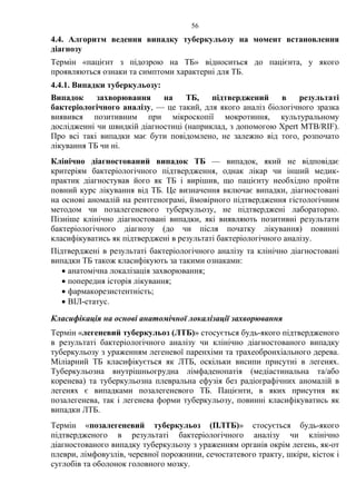 56
4.4. Алгоритм ведення випадку туберкульозу на момент встановлення
діагнозу
Термін «пацієнт з підозрою на ТБ» відноситься до пацієнта, у якого
проявляються ознаки та симптоми характерні для ТБ.
4.4.1. Випадки туберкульозу:
Випадок захворювання на ТБ, підтверджений в результаті
бактеріологічного аналізу, — це такий, для якого аналіз біологічного зразка
виявився позитивним при мікроскопії мокротиння, культуральному
дослідженні чи швидкій діагностиці (наприклад, з допомогою Xpert MTB/RIF).
Про всі такі випадки має бути повідомлено, не залежно від того, розпочато
лікування ТБ чи ні.
Клінічно діагностований випадок ТБ — випадок, який не відповідає
критеріям бактеріологічного підтвердження, однак лікар чи інший медик-
практик діагностував його як ТБ і вирішив, що пацієнту необхідно пройти
повний курс лікування від ТБ. Це визначення включає випадки, діагностовані
на основі аномалій на рентгенограмі, ймовірного підтвердження гістологічним
методом чи позалегеневого туберкульозу, не підтверджені лабораторно.
Пізніше клінічно діагностовані випадки, які виявляють позитивні результати
бактеріологічного діагнозу (до чи після початку лікування) повинні
класифікуватись як підтверджені в результаті бактеріологічного аналізу.
Підтверджені в результаті бактеріологічного аналізу та клінічно діагностовані
випадки ТБ також класифікують за такими ознаками:
• анатомічна локалізація захворювання;
• попередня історія лікування;
• фармакорезистентність;
• ВІЛ-статус.
Класифікація на основі анатомічної локалізації захворювання
Термін «легеневий туберкульоз (ЛТБ)» стосується будь-якого підтвердженого
в результаті бактеріологічного аналізу чи клінічно діагностованого випадку
туберкульозу з ураженням легеневої паренхіми та трахеобронхіального дерева.
Міліарний ТБ класифікується як ЛТБ, оскільки висипи присутні в легенях.
Туберкульозна внутрішньогрудна лімфаденопатія (медіастинальна та/або
коренева) та туберкульозна плевральна ефузія без радіографічних аномалій в
легенях є випадками позалегеневого ТБ. Пацієнти, в яких присутня як
позалегенева, так і легенева форми туберкульозу, повинні класифікуватись як
випадки ЛТБ.
Термін «позалегеневий туберкульоз (ПЛТБ)» стосується будь-якого
підтвердженого в результаті бактеріологічного аналізу чи клінічно
діагностованого випадку туберкульозу з ураженням органів окрім легень, як-от
плеври, лімфовузлів, черевної порожнини, сечостатевого тракту, шкіри, кісток і
суглобів та оболонок головного мозку.
 