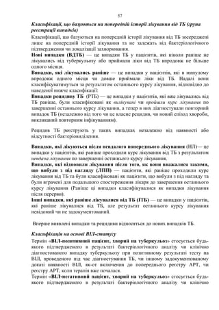 57
Класифікації, що базуються на попередній історії лікування від ТБ (група
реєстрації випадків)
Класифікації, що базуються на попередній історії лікування від ТБ зосереджені
лише на попередній історії лікування та не залежать від бактеріологічного
підтвердження чи локалізації захворювання.
Нові випадки (ВДТБ) — це випадки ТБ у пацієнтів, які ніколи раніше не
лікувались від туберкульозу або приймали ліки від ТБ впродовж не більше
одного місяця.
Випадки, які лікувались раніше — це випадки у пацієнтів, які в минулому
впродовж одного місця чи довше приймали ліки від ТБ. Надалі вони
класифікуватимуться за результатом останнього курсу лікування, відповідно до
наведеної нижче класифікації:
Випадки рецидиву ТБ (РТБ) — це випадки у пацієнтів, які вже лікувались від
ТБ раніше, були класифіковані як вилікувані чи пройшли курс лікування по
завершенні останнього курсу лікування, а тепер в них діагностували повторний
випадок ТБ (незалежно від того чи це власне рецидив, чи новий епізод хвороби,
викликаний повторним інфікуванням).
Рецидив ТБ реєструють у таких випадках незалежно від наявності або
відсутності бактеріовиділення.
Випадки, які лікуються після невдалого попереднього лікування (НЛ)— це
випадки у пацієнтів, які раніше проходили курс лікування від ТБ з результатом
невдача лікування по завершенні останнього курсу лікування.
Випадки, які відновили лікування після того, як вони вважалися такими,
що вибули з під нагляду (ЛПП) — пацієнти, які раніше проходили курс
лікування від ТБ та були класифіковані як пацієнти, що вибули з під нагляду та
були втрачені для подальшого спостереження лікаря до завершення останнього
курсу лікування (Раніше ці випадки класифікувалися як випадки лікування
після перерви).
Інші випадки, які раніше лікувалися від ТБ (ІТБ) — це випадки у пацієнтів,
які раніше лікувалися від ТБ, але результат останнього курсу лікування
невідомий чи не задокументований.
Вперше виявлені випадки та рецидиви відносяться до нових випадків ТБ.
Класифікація на основі ВІЛ-статусу
Термін «ВІЛ-позитивний пацієнт, хворий на туберкульоз» стосується будь-
якого підтвердженого в результаті бактеріологічного аналізу чи клінічно
діагностованого випадку туберкульозу при позитивному результаті тесту на
ВІЛ, проведеного під час діагностування ТБ, чи іншому задокументованому
доказі наявності ВІЛ, як-от включення до попереднього реєстру АРТ, чи
реєстру АРТ, коли терапія вже почалася.
Термін «ВІЛ-негативний пацієнт, хворий на туберкульоз» стосується будь-
якого підтвердженого в результаті бактеріологічного аналізу чи клінічно
 