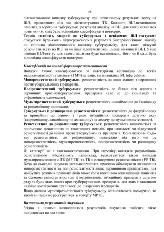 58
діагностованого випадку туберкульозу при негативному результаті тесту на
ВІЛ, проведеного під час діагностування ТБ. Кожного ВІЛ-негативного
пацієнта, хворого на туберкульоз, результат аналізу на ВІЛ для якого виявиться
позитивним, слід буде відповідно класифікувати повторно.
Термін «пацієнт, хворий на туберкульоз з невідомим ВІЛ-статусом»
стосується будь-якого підтвердженого в результаті бактеріологічного аналізу
чи клінічно діагностованого випадку туберкульозу, для якого відсутні
результати тесту на ВІЛ та чи інші задокументовані доказі наявності ВІЛ. Якщо
пізніше ВІЛ-статус для такого пацієнта буде встановлено, його чи її слід буде
відповідно класифікувати повторно.
Класифікації на основі фармакорезистентності
Випадки також класифікуються за категоріями відповідно до тестів
медикаментозної чутливості (ТМЧ) штамів, які виявились M. tuberculosis.
Монорезистентний туберкульоз: резистентність до лише одного з первинних
протитуберкульозних препаратів.
Полірезистентний туберкульоз: резистентність до більш ніж одного з
первинних протитуберкульозних препаратів (але не до ізоніазиду та
рифампіцину одночасно).
Мультирезистентний туберкульоз: резистентність щонайменше до ізоніазиду
та рифампіцину одночасно.
Туберкульоз із розширеною резистентністю: резистентність до фторхінолону
та принаймні до одного з трьох ін'єкційних препаратів другого ряду
(капреоміцину, канаміцину чи амікацину) на додачу до мультирезистентності.
Резистентний до рифампіцину туберкульоз: резистентність визначається за
допомогою фенотипних чи генотипних методів, при наявності чи відсутності
резистентності до інших протитуберкульозних препаратів. Вона включає будь-
яку резистентність до рифампіцину, незалежно від того чи це
монорезистентність, мультирезистентність, полірезистентність чи розширену
резистентність.
Ці категорії не є взаємовиключними. При переліку випадків рифампіцин-
резистентного туберкульозу, наприклад, враховуються також випадки
мультирезистентного ТБ (МР ТБ) та ТБ з розширеною резистентністю (РР-ТБ).
Хоча до сьогодні існувала загальноприйнята практика обмежувати визначення
монорезистентності та полірезистентності лише первинними препаратами, для
майбутніх режимів прийому ліків може бути важливою класифікація пацієнтів
за схемами резистентності до фторхинолонів, ін'єкційних препаратів другого
ряду та будь яких інших протитуберкульозних препаратів, для яких є важливим
надійне дослідження чутливості до лікарських препаратів.
Якщо діагноз мультирезистентного туберкульозу встановлюють посмертно, то
такий випадок не реєструється в когорту МРТБ.
Визначення результатів лікування
Згідно з новими визначеннями результатів лікування пацієнти чітко
поділяються на два типи:
 